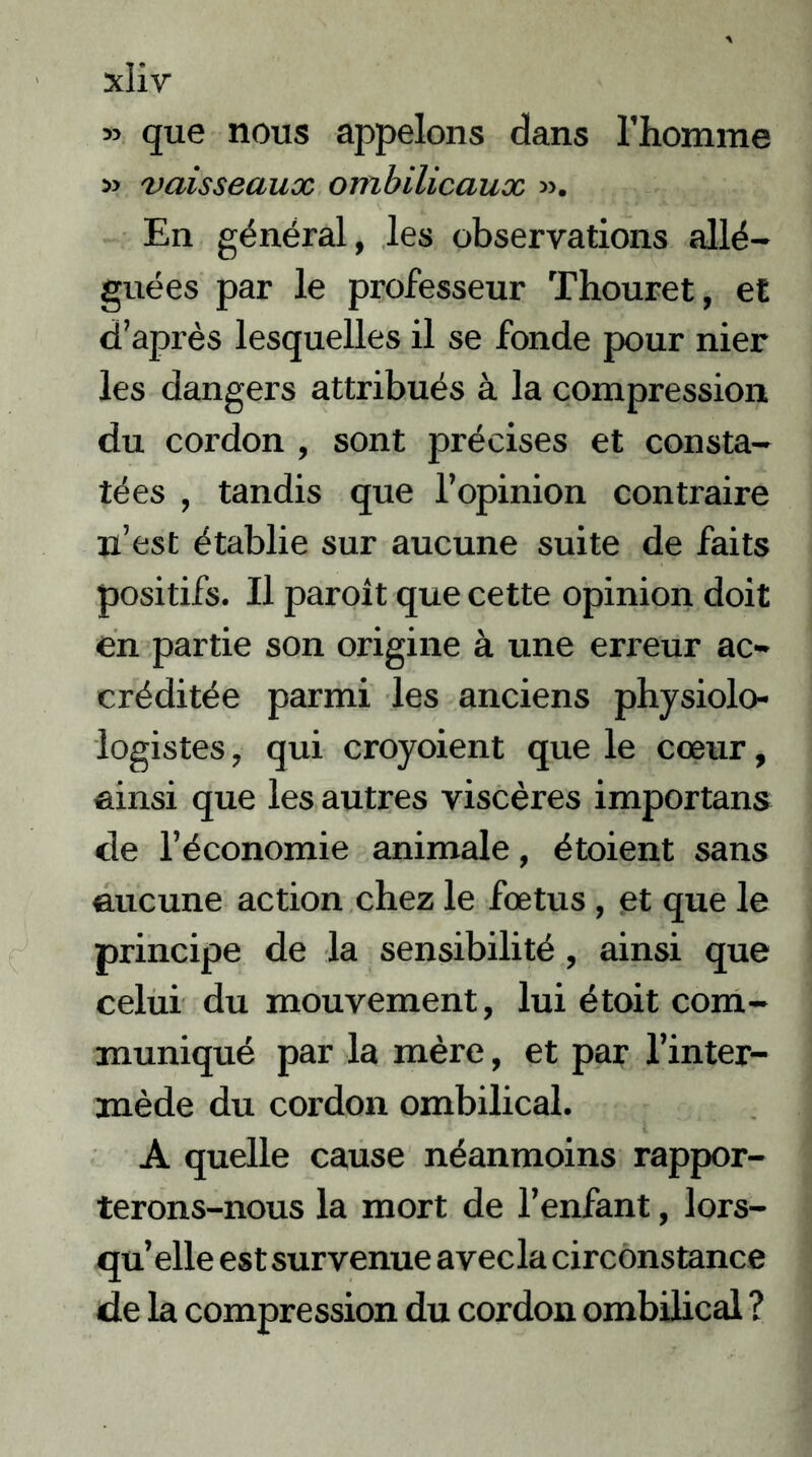 » que nous appelons dans l’homme » vaisseaux ombilicaux ». En général, les observations allé- guées par le professeur Thouret, et d’après lesquelles il se fonde pour nier les dangers attribués à la compression du cordon , sont précises et consta- tées , tandis que l’opinion contraire n’est établie sur aucune suite de faits positifs. Il paroit que cette opinion doit en partie son origine à une erreur ac- créditée parmi les anciens physiolo- logistes, qui croyoient que le cœur, ainsi que les autres viscères importans de l’économie animale, étoient sans aucune action chez le fœtus, et que le principe de la sensibilité, ainsi que celui du mouvement, lui étoit com- muniqué par la mère, et par l’inter- mède du cordon ombilical. A quelle cause néanmoins rappor- terons-nous la mort de l’enfant, lors- qu’elle est survenue avecla circonstance de la compression du cordon ombilical ?