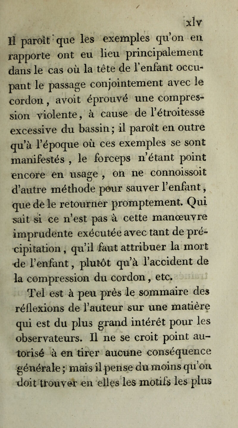 / xlv Il paroît: que les exemples qu’on en rapporte ont eu lieu principalement dans le cas où la tête de l’enfant occu- pant le passage conjointement avec le cordon, avoit éprouvé une compres- sion violente, à cause de l’étroitesse excessive du bassin j il paroît en outre qu’à l’époque où ces exemples se sont manifestés , le forceps n’étant point encore en usage , on ne connoissoit d’autre méthode pour sauver l’enfant, que de le retourner promptement. Qui sait si ce n’est pas à cette manœuvre imprudente exécutée avec tant de pré- cipitation , qu’il faut attribuer la mort de l’enfant, plutôt qu’à l’accident de la compression du cordon, etc. Tel est à peu près le sommaire des réflexions de l’auteur sur une matière qui est du plus grand intérêt pour les observateurs. Il ne se croit point au- torisé à en tirer aucune conséquence générale ; mais il pense du moins qu’on doit trouver en elles les motifs les plus