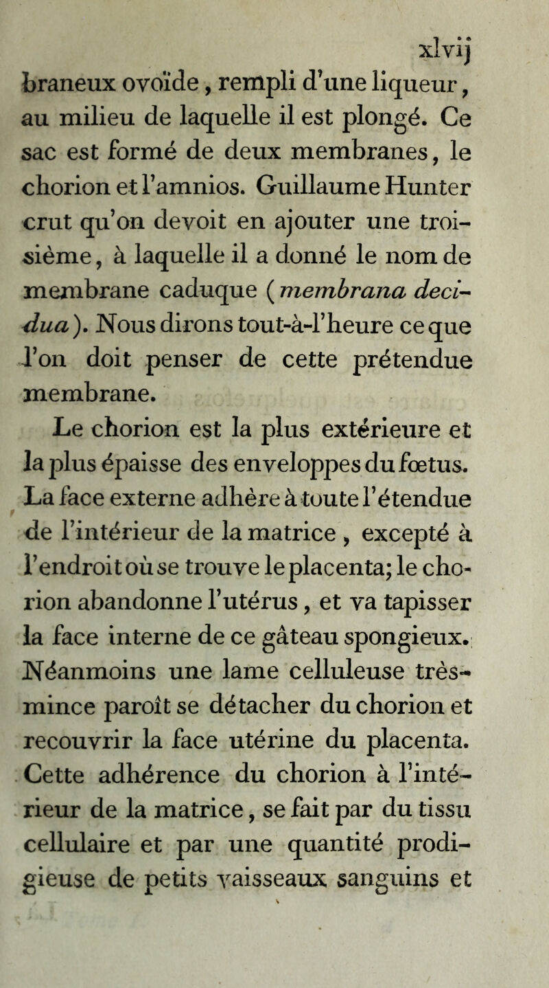 braneux ovoïde, rempli d’une liqueur, au milieu de laquelle il est plongé. Ce sac est formé de deux membranes, le chorion et l’amnios. Guillaume Hunier crut qu’on devoit en ajouter une troi- sième , à laquelle il a donné le nom de membrane caduque ( membrana deci- dua ). Nous dirons tout-à-l’heure ce que l’on doit penser de cette prétendue membrane. Le chorion est la plus extérieure et la plus épaisse des enveloppes du foetus. La face externe adhère à toute l’étendue \ de l’intérieur de la matrice , excepté à l’endroit où se trouve le placenta; le cho- rion abandonne l’utérus, et va tapisser la face interne de ce gâteau spongieux. Néanmoins une lame celluleuse très- mince paroît se détacher du chorion et recouvrir la face utérine du placenta. Cette adhérence du chorion à l’inté- rieur de la matrice, se fait par du tissu cellulaire et par une quantité prodi- gieuse de petits vaisseaux sanguins et