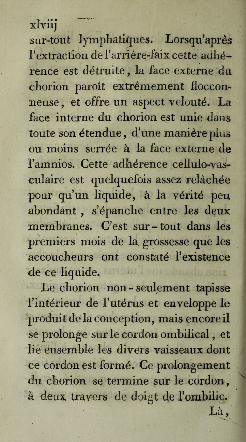 xlviij sur-tout lymphatiques. Lorsqu’après l’extraction de l’arrière-faix cette adhé- rence est détruite, la face externe du chorion paroît extrêmement floccon- neuse, et offre un aspect velouté. La face interne du chorion est unie dans toute son étendue, d’une manière plus ou moins serrée à la face externe de l’amnios. Cette adhérence cellulo-vas- culaire est quelquefois assez relâchée pour qu’un liquide, à la vérité peu abondant , s’épanche entre les deux membranes. C’est sur-tout dans les premiers mois de la. grossesse que les accoucheurs ont constaté l’existence de ce liquide. Le chorion non - seulement tapisse l’intérieur de l’utérus et enveloppe le produit de la conception, mais encore il se prolonge sur le cordon ombilical, et lie ensemble les divers vaisseaux dont ce cordon est formé. Ce prolongement du chorion se tei'mine sur le cordon, à deux travers de doigt de l’ombilic. Là,