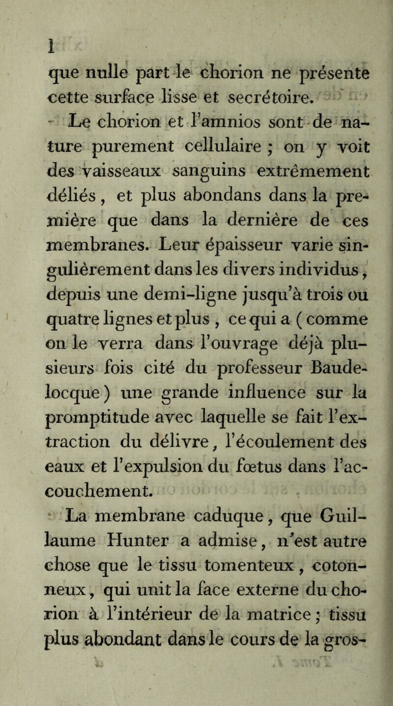 1 que nulle part le chorion ne présente cette surface lisse et secrétoire. Le chorion et l’amnios sont de na- ture purement cellulaire ; on y voit des vaisseaux sanguins extrêmement déliés , et plus abondans dans la pre- mière que dans la dernière de ces membranes. Leur épaisseur varie sin- gulièrement dans les divers individus, depuis une demi-ligne jusqu’à trois ou quatre lignes et plus , ce qui a ( comme on le verra dans l’ouvrage déjà plu- sieurs fois cité du professeur Baude- locque) une grande influence sur la promptitude avec laquelle se fait l’ex- traction du délivre, l’écoulement des eaux et l’expulsion du foetus dans l’ac- couchement. La membrane caduque, que Guil- laume Hunter a admise, n'est autre chose que le tissu tomenteux, coton- neux , qui unit la face externe du cho- rion à l’intérieur de la matrice ; tissu plus abondant dans le cours de la gros-