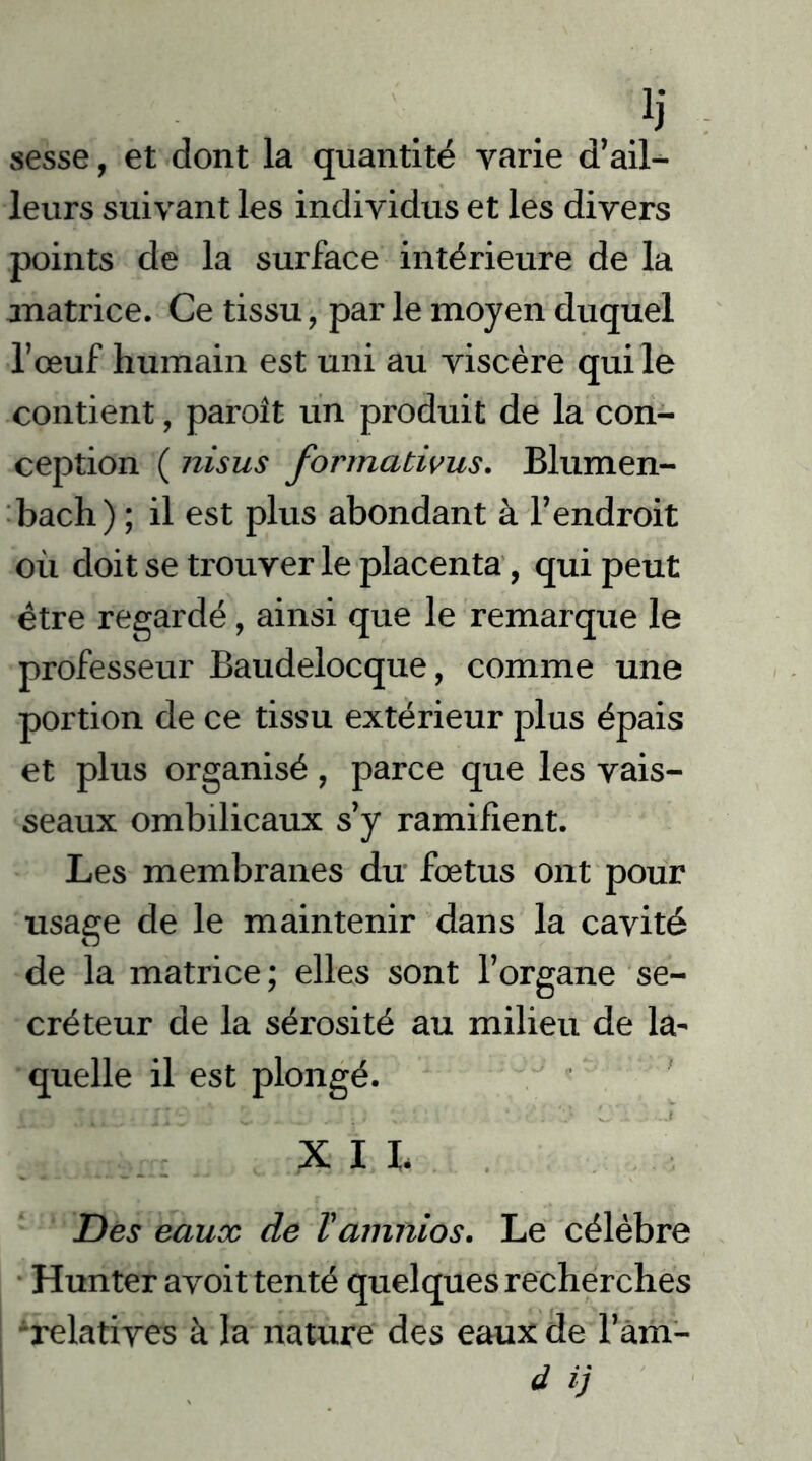 sesse, et dont la quantité varie d’ail- leurs suivant les individus et les divers points de la surface intérieure de la matrice. Ce tissu, par le moyen duquel l’œuf humain est uni au viscère qui le contient, paroît un produit de la con- ception ( nisus formativus. Blumen- bach) ; il est plus abondant à l’endroit où doit se trouver le placenta, qui peut être regardé, ainsi que le remarque le professeur Baudelocque, comme une portion de ce tissu extérieur plus épais et plus organisé , parce que les vais- seaux ombilicaux s’y ramifient. Les membranes du fœtus ont pour usage de le maintenir dans la cavité de la matrice; elles sont l’organe se- créteur de la sérosité au milieu de la- quelle il est plongé. . v 1 XII. Des eaux de Vamnios. Le célèbre Hunter avoit tenté quelques recherches relatives à la nature des eaux de l’àm-