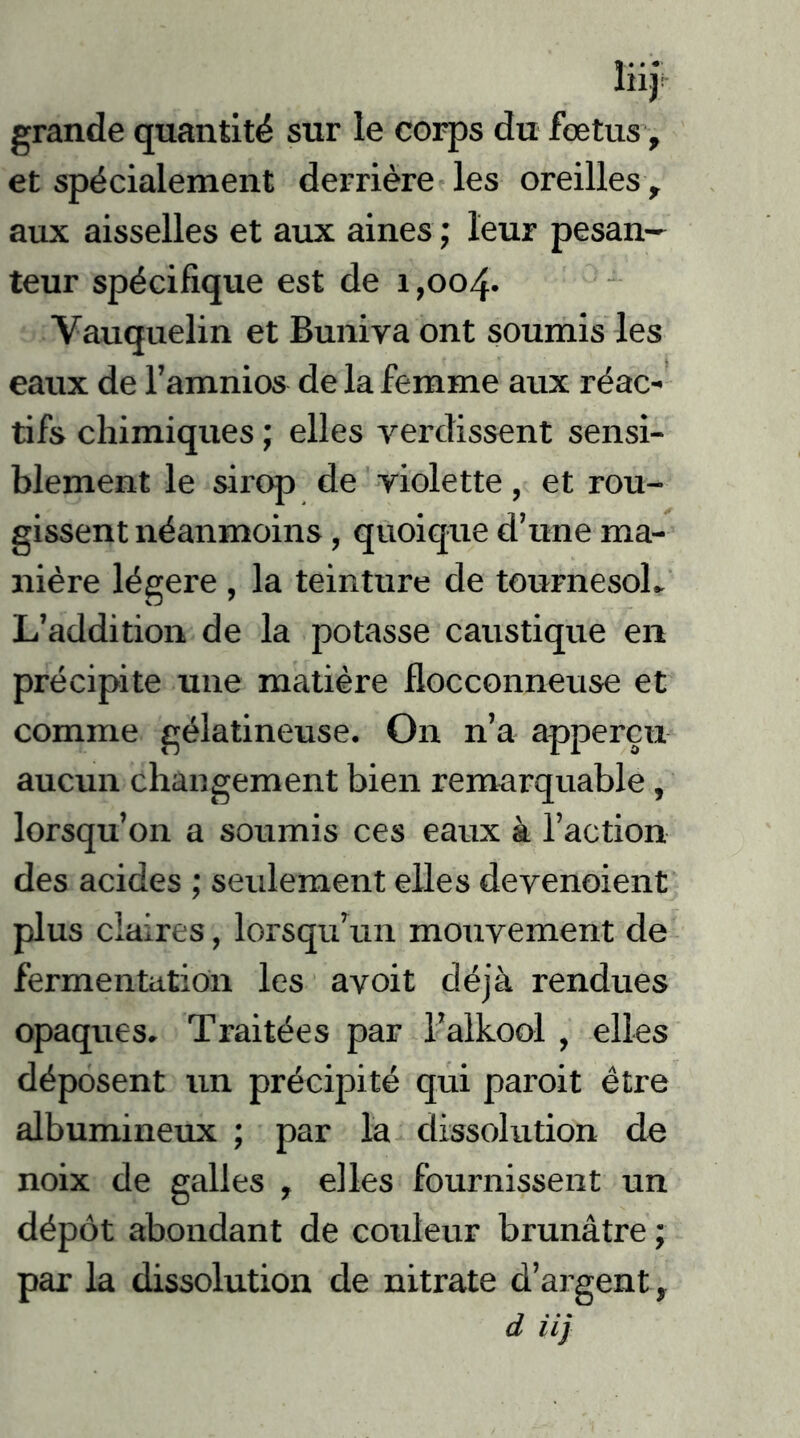 grande quantité sur le corps du foetus, et spécialement derrière les oreilles , aux aisselles et aux aines ; leur pesan- teur spécifique est de 1,004* Vauquelin et Buniva ont soumis les eaux de l’amnios de la femme aux réac- tifs chimiques ; elles verdissent sensi- blement le sirop de violette, et rou- gissent néanmoins, quoique d’une ma- nière légère , la teinture de tournesoL L’addition de la potasse caustique en précipite une matière flocconneuse et comme gélatineuse. On n’a apperçu aucun changement bien remarquable, lorsqu’on a soumis ces eaux à l’action des acides ; seulement elles devenoient plus claires, lorsqu’un mouvement de fermentation les avoit déjà rendues opaques. Traitées par l’alkool , elles déposent un précipité qui paroit être albumineux ; par la dissolution de noix de galles , elles fournissent un dépôt abondant de couleur brunâtre ; par la dissolution de nitrate d’argent t d iij