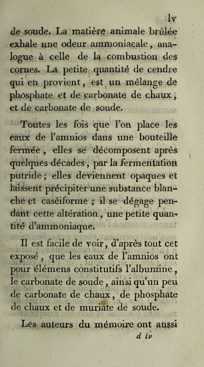 Ir de soude. La matière animale brûlée exhale une odeur ammoniacale , ana- logue à celle de la combustion des cornes. La petite quantité de cendre qui en provient, est un mélange de phosphate et de carbonate de chaux, et de carbonate de soude. Toutes les fois que l’on place les eaux de l’amnios dans une bouteille fermée , elles se décomposent après quelques décades, par la fermentation putride ; elles deviennent opaques et laissent précipiter une substance blan- che et caséiforme ; il se dégage pen- dant cette altération, une petite quan- tité d’ammoniaque. Il est facile de voir, d’après tout cet exposé , que les eaux de l’amnios ont pour élémens constitutifs l’albumine , le carbonate de soude, ainsi qu’un peu de carbonate de chaux, de phosphate de chaux et de muriate de soude. Les auteurs du mémoire ont aussi