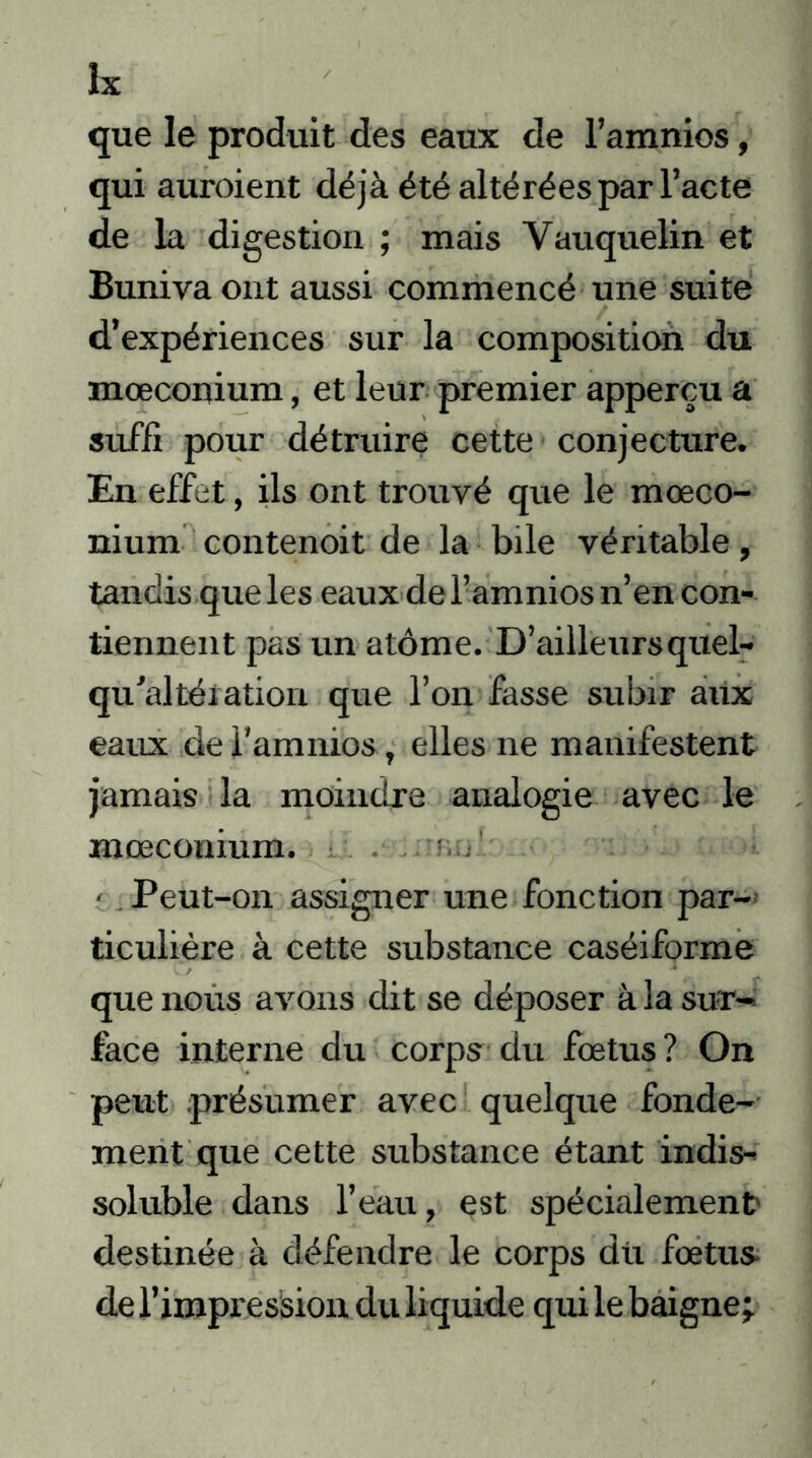 que le produit des eaux de l’amnios, qui auroient déjà été altérées par l’acte de la digestion ; mais Yauquelin et Buniva ont aussi commencé une suite d’expériences sur la composition du mœconium, et leur premier apperçu a suffi pour détruire cette conjecture. En effet, ils ont trouvé que le mœco- nium contenoit de la bile véritable, tandis que les eaux de l’amnios n’en con- tiennent pas un atome. D’ailleurs quel- qu'altération que l’on fasse subir aux eaux de l’amnios, elles ne manifestent jamais la moindre analogie avec le mœconium. . r,, - Peut-on assigner une fonction par- ticulière à cette substance caséiforme que nous avons dit se déposer à la sur- face interne du corps du fœtus? On peut présumer avec quelque fonde- ment que cette substance étant indis- soluble dans l’eau, est spécialement destinée à défendre le corps dii fœtus* de l’impression du liquide qui le baigne;