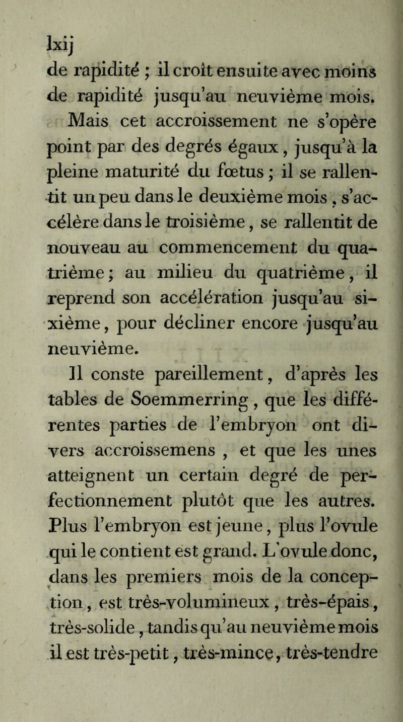 Ixij de rapidité ; il croit ensuite avec moins de rapidité jusqu’au neuvième mois. Mais cet accroissement ne s’opère point par des degrés égaux, jusqu’à la pleine maturité du fœtus ; il se rallen- tit un peu dans le deuxième mois , s’ac- célère dans le troisième, se rallentit de nouveau au commencement du qua- trième ; au milieu du quatrième, il reprend son accélération jusqu’au si- xième, pour décliner encore jusqu’au neuvième. Il conste pareillement, d’après les tables de Soemmerring, que les diffé- rentes parties de l’embryon ont di- vers accroissemens , et que les unes atteignent un certain degré de per- fectionnement plutôt que les autres. Plus l’embryon est jeune, plus l’ovule qui le contient est grand. L’ovule donc, dans les premiers mois de la concep- tion, est très-volumineux, très-épais, très-solide, tandis qu’au neuvième mois il est très-petit, très-mince, très-tendre