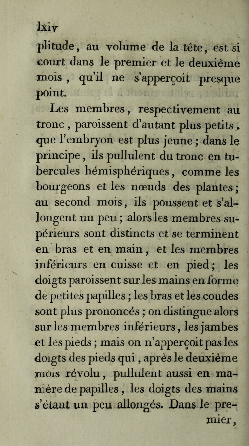 lxiy plitude, au volume de la tête, est si court dans le premier et le deuxième mois , qu’il ne s’apperçoit presque point. Les membres, respectivement au tronc , paroissent d’autant plus petits > que l’embryon est plus jeune ; dans le principe, ils pullulent du tronc en tu- bercules hémisphériques, comme les bourgeons et les nœuds des plantes; au second mois, ils poussent et s’al- longent un peu ; alors les membres su- périeurs sont distincts et se terminent en bras et en main, et les membres inférieurs en cuisse et en pied ; les doigts paroissent sur les mains en forme de petites papilles ; les bras et les coudes sont plus prononcés ; on distingue alors sur les membres inférieurs, les jambes et les pieds ; mais on n’apperçoit pas les doigts des pieds qui, après le deuxième mois révolu, pullulent aussi en ma- ni ère de papilles, les doigts des mains s’étant un peu allongés. Dans le pre- mier,