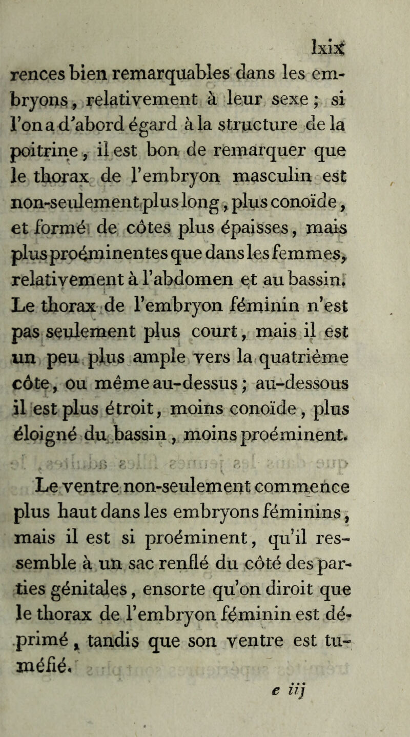 kix rences bien remarquables dans les em- bryons , relativement à leur sexe ; si l’on a d'abord égard àia structure delà poitrine, il est bon de remarquer que le thorax de l’embryon masculin est non-seulement plus long, plus conoide, et formé de côtes plus épaisses, mais plus proéminentes que dans les femmes, relativement à l’abdomen et au bassin. Le thorax de l’embryon féminin n’est pas seulement plus court, mais il est un peu plus ample vers la quatrième côte, ou même au-dessus ; au-dessous il est plus étroit, moins conoide, plus éloigné du bassin, moins proéminent. Le ventre non-seulement commence plus haut dans les embryons féminins, mais il est si proéminent, qu’il res- semble à un sac renflé du côté des par- ties génitales, ensorte qu’on diroit que le thorax de l’embryon féminin est dé- primé , tandis que son ventre est tu- méfié.