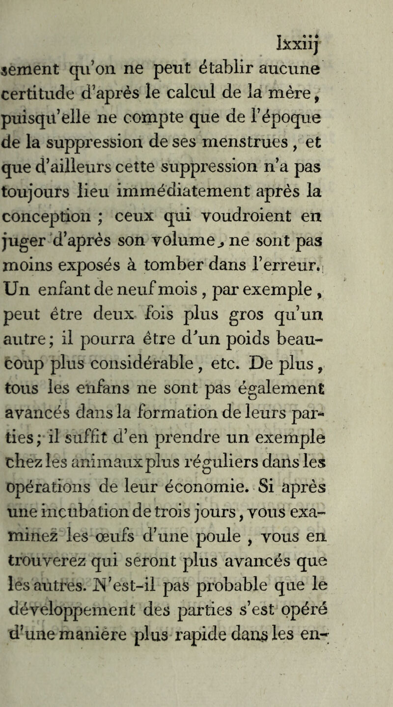 Ixxiij sement qu’on ne peut établir aucune certitude d’après le calcul de la mère, puisqu’elle ne compte que de l’époque de la suppression de ses menstrues , et que d’ailleurs cette suppression n’a pas toujours lieu immédiatement après la conception ; ceux qui voudraient en juger d’après son volume j ne sont pas moins exposés à tomber dans l’erreur.. Un enfant de neuf mois , par exemple , peut être deux fois plus gros qu’un autre ; il pourra être d'un poids beau- coup plus considérable , etc. De plus, tous les enfans ne sont pas également avancés dans la formation de leurs par- ties; il suffit d’en prendre un exemple chez les animaux plus réguliers dans les opérations de leur économie. Si après une incubation de trois jours, vous exa- minez les œufs d’une poule , vous en trouverez qui seront plus avancés que les autres. JN’est-il pas probable que le développement des parties s’est opéré d’une maniere plus rapide dans les en-