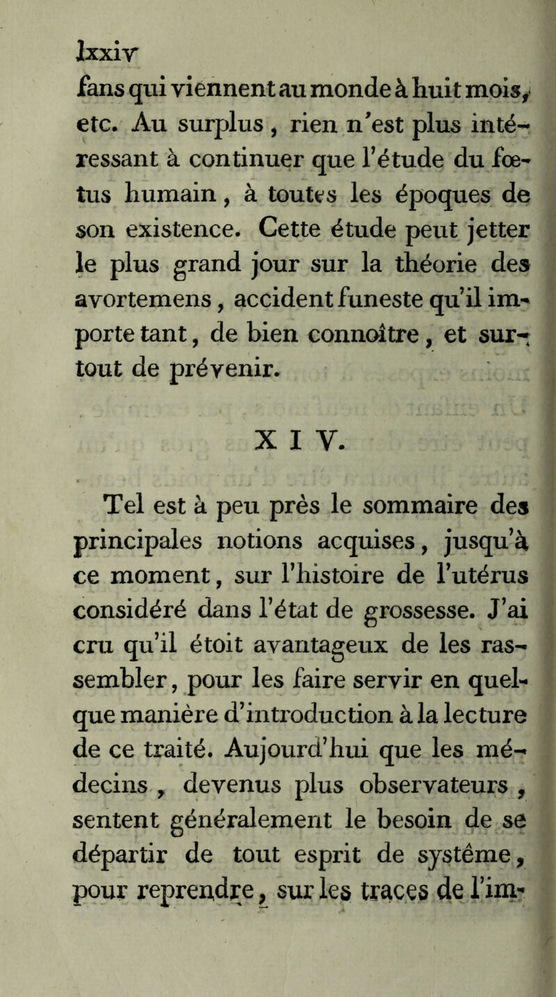 fans qui viennent au monde à huit mois, etc. Au surplus, rien n’est plus inté- ressant à continuer que l’étude du fœ- tus humain, à toutes les époques de son existence. Cette étude peut jetter le plus grand jour sur la théorie des avortemens, accident funeste qu’il im- porte tant, de bien connoitre, et sur- tout de prévenir. x i y. Tel est à peu près le sommaire des principales notions acquises, jusqu’à ce moment, sur l’histoire de l’utérus considéré dans l’état de grossesse. J’ai cru qu’il étoit avantageux de les ras- sembler , pour les faire servir en quel- que manière d’in traduction àia lecture de ce traité. Aujourd’hui que les mé- decins , devenus plus observateurs , sentent généralement le besoin de se départir de tout esprit de système, pour reprendre, sur les traces de firn-