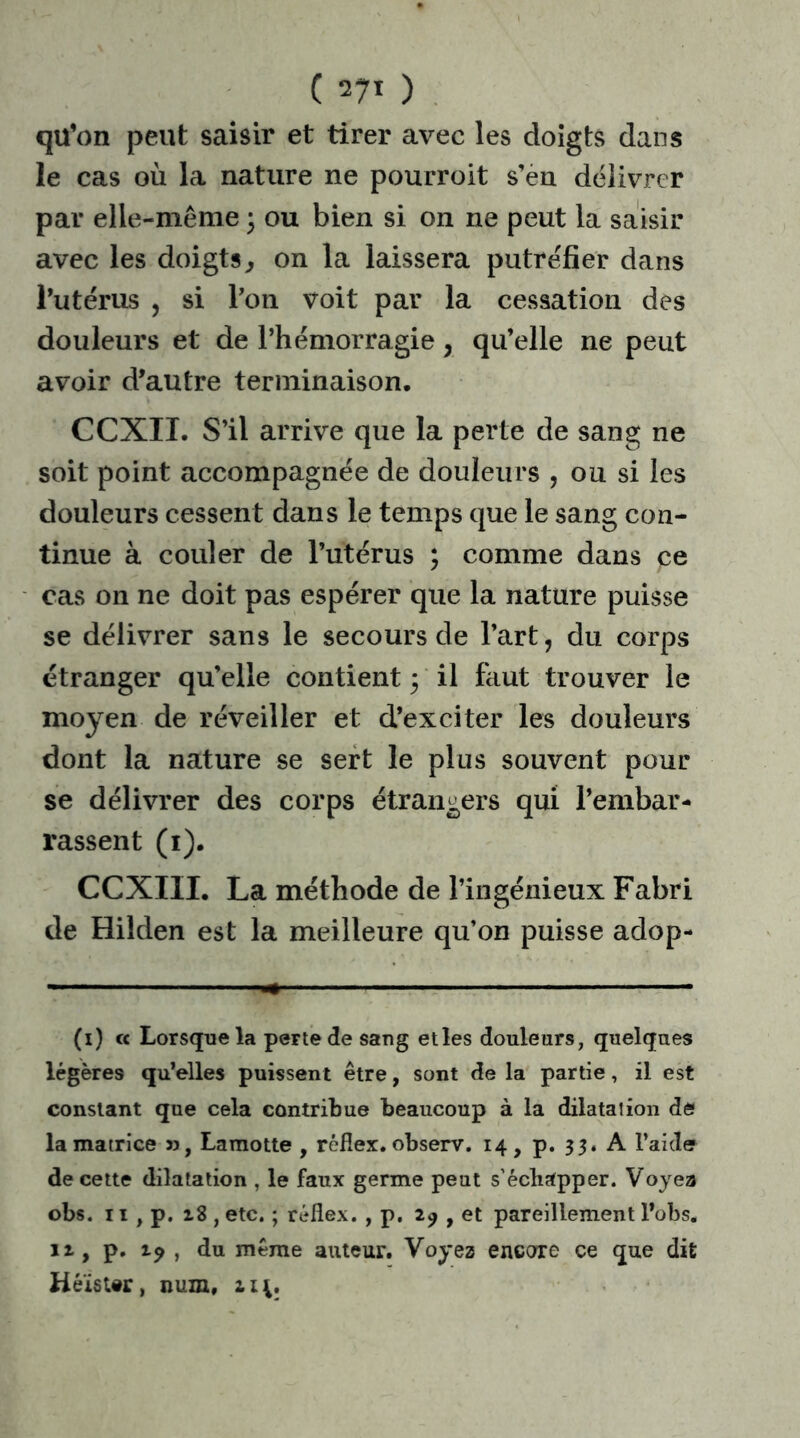 ( ) qil’on peut saisir et tirer avec les doigts dans le cas où la nature ne pourroit s’en délivrer par elle-même ; ou bien si on ne peut la saisir avec les doigts, on la laissera putréfier dans l’utérus , si Pon. voit par la cessation des douleurs et de l’hémorragie , qu’elle ne peut avoir d’autre terminaison. CCXIL S’il arrive que la perte de sang ne soit point accompagnée de douleurs , ou si les douleurs cessent dans le temps que le sang con- tinue à couler de l’utérus ; comme dans pe cas on ne doit pas espérer que la nature puisse se délivrer sans le secours de Part, du corps étranger qu’elle contient ; il faut trouver le moyen de réveiller et d’exciter les douleurs dont la nature se sert le plus souvent pour se délivrer des corps étrangers qui l’embar- rassent (1). CCXIIL La méthode de l’ingénieux Fabri de Hilden est la meilleure qu’on puisse adop- (i) et Lorsque la perte de sang et les douleurs, quelques légères qu’elles puissent être, sont de la partie, il est constant que cela contribue beaucoup à la dilatation de la matrice », Lamotte , rèflex, observ. 14, p. 33. A l’aide de cette dilatation , le faux germe peut s’échapper. Vojea obs. 11 , p. 28 , etc. ; rèflex. , p. 29 , et pareillement l’obs. 12, p. 19 , du même auteur. Voyez encore ce que dit Héïst#r, num, 214.