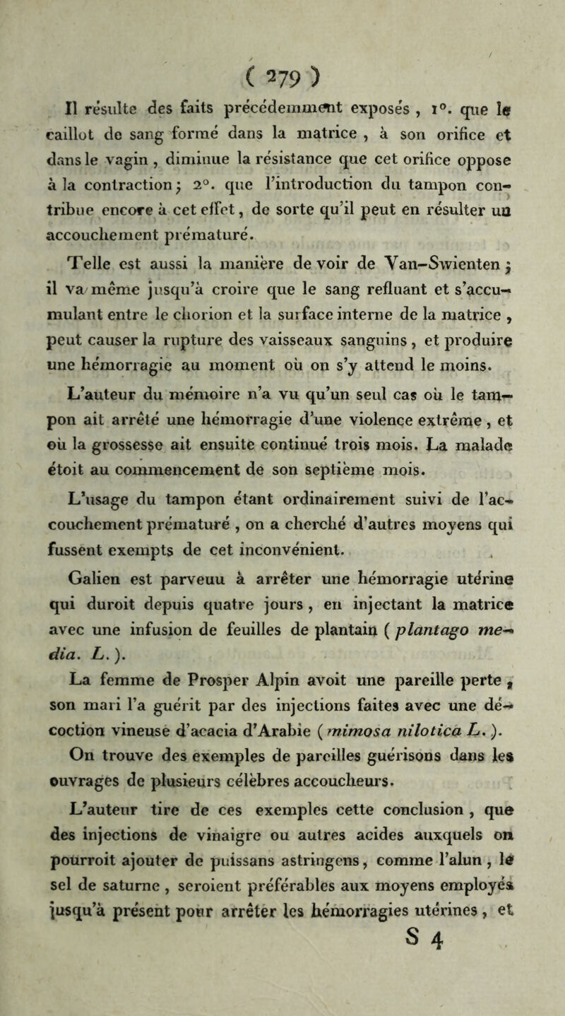 Il résulte des faits précédemment exposés , i°. que le caillot de sang formé dans la matrice , à son orifice et dans le vagin , diminue la résistance que cet orifice oppose à la contraction ; 2°. que l’introduction du tampon con- tribue encore à cet efFet, de sorte qu’il peut en résulter ua accouchement prématuré. Telle est aussi la manière devoir de Van-Swienten $ il va même jusqu’à croire que le sang refluant et s’accu- mulant entre le çhorion et la surface interne de la matrice , peut causer la rupture des vaisseaux sanguins, et produire une hémorragie au moment où on s’y attend le moins. L’auteur du mémoire n’a vu qu’un seul cas oh le tam- pon ait arrêté une hémorragie d’une violence extrême, et oh la grossesse ait ensuite continué trois mois. La malade étoit au commencement de son septième mois. L’usage du tampon étant ordinairement suivi de l’ac- couchement prématuré , on a cherché d’autres moyens qui fussent exempts de cet inconvénient. Galien est parveuu à arrêter une hémorragie utérine qui duroit depuis quatre jours , en injectant la matrice avec une infusion de feuilles de plantain ( piantalo me- dia. L. ). La femme de Prosper Alpin avoit une pareille perte , son mari l’a guérit par des injections faites avec une dé- coction vineuse d’acacia d’Arabie ( mimosa nilotica L.). On trouve des exemples de pareilles guérisons dans les ouvrages de plusieurs célèbres accoucheurs. L’auteur tire de ces exemples cette conclusion , que des injections de vinaigre ou autres acides auxquels on pourroit ajouter de puissans astringens, comme l’alun , le sel de saturne , seroient préférables aux moyens employés jusqu’à présent pour arrêter les hémorragies utérines , et S 4