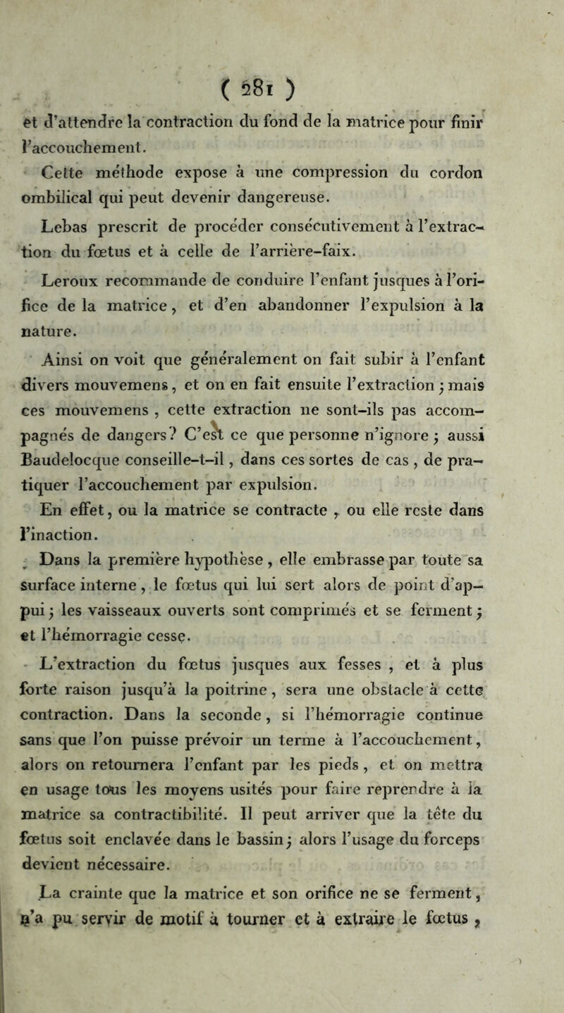 ( 58* ) et d’attendre la contraction du fond de la matrice pour finir l’accouchement. Celte méthode expose à une compression du cordon ombilical qui peut devenir dangereuse. Lebas prescrit de procéder consécutivement à l’extrac- tion du fœtus et à celle de l’arrière-faix. Leroux recommande de conduire l’enfant jusques à l’ori- fice de la matrice, et d’en abandonner l’expulsion à la nature. Ainsi on voit que généralement on fait subir à l’enfant divers mouvemens, et on en fait ensuite l’extraction ; mais ces mouvemens , cette extraction ne sont-ils pas accom- pagnés de dangers? C’eJt ce que personne n’ignore ÿ aussi Baudelocque conseille-t-il, dans ces sortes de cas , de pra- tiquer l’accouchement par expulsion. En effet, ou la matrice se contracte , ou elle reste dans l’inaction. Dans la première hypothèse, elle embrasse par toute sa surface interne, le fœtus qui lui sert alors de point d’ap- pui j les vaisseaux ouverts sont comprimés et se ferment ; et l’hémorragie cesse. L’extraction du fœtus jusques aux fesses , et à plus forte raison jusqu’à la poitrine, sera une obstacle à cette contraction. Dans la seconde, si l’hémorragie continue sans que l’on puisse prévoir un terme à l’accouchement, alors on retournera l’enfant par les pieds , et on mettra en usage tous les moyens usités pour faire reprendre à la matrice sa contractibilité. Il peut arriver que la tête du fœtns soit enclavée dans le bassin) alors l’usage du forceps devient nécessaire. La crainte que la matrice et son orifice ne se ferment, ç’a pu servir de motif à tourner et à extraire le fœtus ,