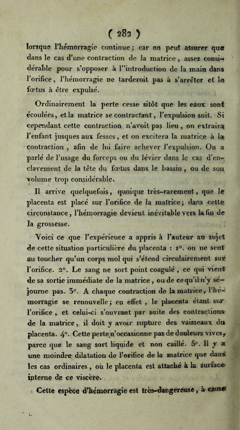 lorsque l’hémorragie continue ; car on peut assurer que dans le cas d’une contraction de la matrice , assez consi-* dérahîe pour s’opposer à l”introduction de la main dans l’orifice, l’hémorragie ne tarderoit pas à s’arrêter et la fœtus à être expulsé. Ordinairement la perte cesse sitôt que les eaux sont écoulées, et la matrice se contractant, l’expulsion suit. Si cependant cette contraction n’avoit pas lieu, on extraira l’enfant jusques aux fesses, et on excitera la matrice à la contraction , afin de lui faire achever l’expulsion. On a parlé de l’usage du forceps ou du levier dans le cas d’en- clavement de la tête du fœtus dans le bassin, ou de sou volume trop considérable. Il arrive quelquefois, quoique très-rarement, que le placenta est placé sur l’orifice de la matrice; dans cette circonstance, l’hémorragie devient inévitable vers la fin de ïa grossesse. Voici ce que l’expérieuee a appris à l’auteur au sujet de cette situation particulière du placenta : i°. on ne sent au toucher qu’un corps mol qui s’étend circulairement sur l’orifice. 20. Le sang ne sort point coagulé , ce qui vient de sa sortie immédiate de la matrice, ou de ee qu’il n’y sé- journe pas. 5°. A chaque contraction de la matrice, l’he- morragie se renouvelle; en effet , le placenta étant sur l’orifice , et celui-ci s’ouvrant par suite des contractions de la matrice, il doit y avoir rupture des vaisseaux du placenta. 4°- Cette perteyi’occasionne pas de douleurs vives* parce que le sang sort liquide et non caillé. 5°. Il y a une moindre dilatation de l’orifice de la matrice que dans les cas ordinaires , où le placenta est attaché à la surface interne de ce viscère. Cette espèce d’hémorragie est très-dangereuse, à causes