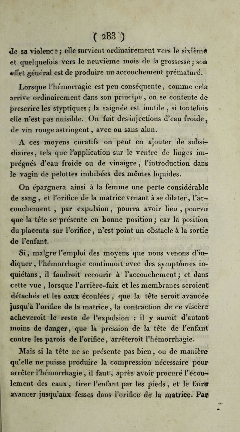 «le sa violence; elle survient ordinairement vers le sixième et quelquefois vers le neuvième mois de la grossesse; son effet général est de produire un accouchement prématuré. Lorsque l’hémorragie est peu conséquente, comme cela arrive ordinairement dans son principe , on se contente de prescrire les styptiques ; la saignée est inutile, si toutefois elle n’est pas nuisible. On fait des injections d’eau froide, de vin rouge astringent, avec ou sans alun. A ce s moyens curatifs on peut en ajouter de subsi- diaires, tels que l’application sur le ventre de linges im- prégnés d’eau froide ou de vinaigre, l’introduction dans le vagin de pelottes imbibées des mêmes liquides. On épargnera ainsi à la femme une perte considérable de sang , et l’orifice de la matrice venant à se dilater, l’ac- couchement , par expulsion, pourra avoir lieu , pourvu que la tête se présente en bonne position ; car la position du placenta sur l’orifice, n’est point un obstacle à la sortie de l’enfant. Si, maigre l’emploi des moyens que nous venons d’in*- diquer, l’hémorrhagie continuoit avec des symptômes in- quiétans, il faudroit recourir à l’accouchement ; et dans cette vue , lorsque l’arrière-faix et les membranes seroient détachés et les eaux écoulées , que la tête seroit avancée jusqu’à l’orifice de la matrice, la contraction de ce viscère aclieveroit le reste de l’expulsion : il y auroit d’autant moins de danger, que la pression de la tête de l’enfant contre les parois de l’orifice, arrêteroit l’hémorrhagie. Mais si la tête ne se présente pas bien, ou de manière qu’elle ne puisse produire la compression nécessaire pour arrêter l’hémorrhagie , il faut, après avoir procuré l’écou-* lement des eaux, tirer l’enfant par les pieds , et le faire avancer jusqu’aux fesses dans l’orifice de la matrice. Par