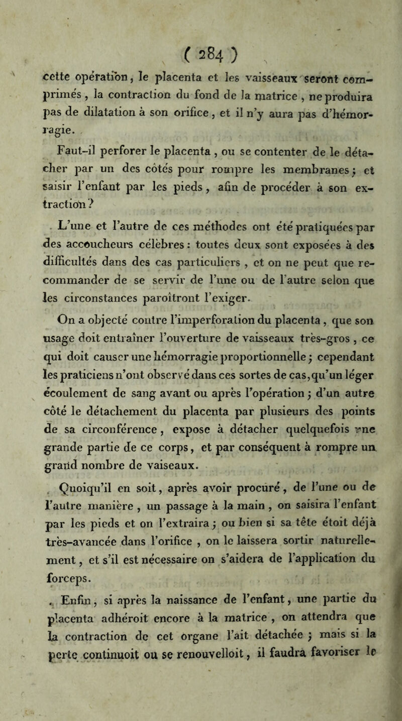 cette opération, le placenta et les vaisseaux seront com- primés , la contraction du fond de la matrice , ne produira pas de dilatation à son orifice, et il n’y aura pas d’hémor- ragie. Faut-il perforer le placenta , ou se contenter de le déta- cher par un des côtés pour rompre les membranes j et saisir l’enfant par les pieds, afin de procéder à son ex- traction ? L’une et l’autre de ces méthodes ont été pratiquées par des accoucheurs célèbres : toutes deux sont exposées à des difficultés dans des cas particuliers , et on ne peut que re- commander de se servir de Fune ou de l’autre selon que les circonstances paroîtront l’exiger. On a objecté contre l’imperforation du placenta , que son usage doit entraîner l’ouverture de vaisseaux très-gros , ce qui doit causer une hémorragie proportionnelle ) cependant les praticiens n’ont observé dans ces sortes de cas,qu’un léger écoulement de sang avant ou après l’opération ; d’un autre côté le détachement du placenta par plusieurs des points de sa circonférence, expose à détacher quelquefois me grande partie de ce corps, et par conséquent à rompre ua grand nombre de vaiseaux. Quoiqu’il en soit, après avoir procuré, de l’une ou de l’autre manière , un passage à la main , on saisira l’enfant par les pieds et on l’extraira ) ou bien si sa tête étoit déjà très-avancée dans l’orifice , on le laissera sortir naturelle- ment , et s’il est nécessaire on s’aidera de l’application du forceps. . Enfin, si après la naissance de l’enfant, une partie du placenta adhéroit encore à la matrice , on attendra que la contraction de cet organe l’ait détachée ) mais si la perte continuoit ou se renouvelloit, il faudra favoriser le