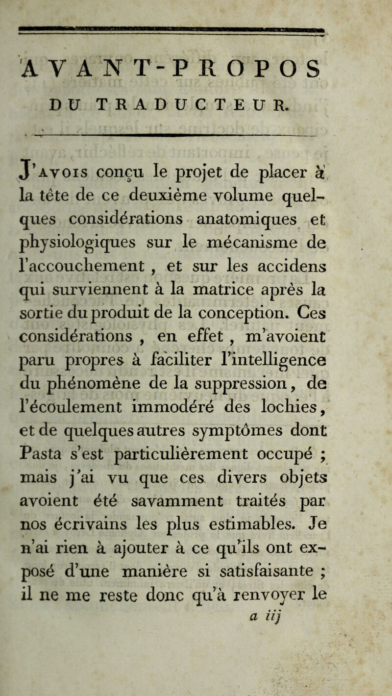 AVANT-PROPOS DU TRADUCTEUR. J’a vois conçu le projet de placer à la tête de ce deuxième volume quel- ques considérations anatomiques et physiologiques sur le mécanisme de l’accouchement , et sur les accidens qui surviennent à la matrice après la sortie du produit de la conception. Ces considérations , en effet , m’avoient paru propres à faciliter llntelligence du phénomène de la suppression, de l’écoulement immodéré des lochies, et de quelques autres symptômes dont Pasta s’est particulièrement occupé ; mais j’ai vu que ces divers objets avoient été savamment traités par nos écrivains les plus estimables. Je n’ai rien à ajouter à ce qu’ils ont ex- posé d’une manière si satisfaisante ; il ne me reste donc qu’à renvoyer le a iij