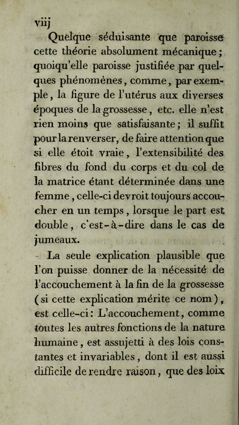 VHJ Quelque séduisante que paroisse cette théorie absolument mécanique ; quoiqu’elle paroisse justifiée par quel- ques phénomènes, comme, par exem- ple , la figure de l’utérus aux diverses époques de la grossesse, etc. elle n’est rien moins que satisfaisante ; il suffit pour la renverser, de faire attention que si elle étoit vraie, l’extensibilité des fibres du fond du corps et du col de la matrice étant déterminée dans une femme, celle-ci devroit toujours accou- cher en un temps, lorsque le part est double, c’est-à-dire dans le cas de jumeaux. La seule explication plausible que l’on puisse donner de la nécessité de l’accouchement à la fin de la grossesse ( si cette explication mérite ce nom ), est celle-ci: L’accouchement, comme toutes les autres fonctions de la nature humaine, est assujetti à des lois cons- tantes et invariables, dont il est aussi difficile de rendre raison, que des loix