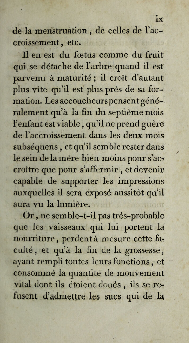 de la menstruation , de celles de l’ac- croissement, etc. Il en est du fœtus comme du fruit qui se détache de l’arbre quand il est parvenu à maturité ; il croît d’autant plus vite qu’il est plus près de sa for- mation. Les accoucheurs pensent géné- ralement qu’à la fin du septième mois l’enfant est viable, qu’il ne prend guère de l’accroissement dans les deux mois subséquens, et qu’il semble rester dans le sein de la mère bien moins pour s’ac- croître que pour s’affermir , et devenir capable de supporter les impressions auxquelles il sera exposé aussitôt qu’il aura vu la lumière. Or, ne semble-t-il pas très-probable que les vaisseaux qui lui portent la nourriture, perdent à mesure cette fa- culté , et qu’à la fin de la grossesse, ayant rempli toutes leurs fonctions, et consommé la quantité de mouvement vital dont ils étoient doués , ils se re- fusent d’admettre les sucs qui de la