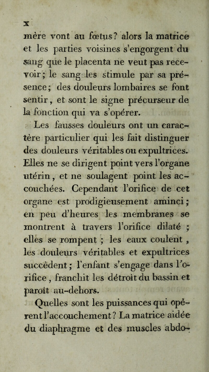 mère vont au foetus? alors la matrice et les parties voisines s’engorgent du sang que le placenta ne veut pas rece- voir; le sang les stimule par sa pré- sence ; des douleurs lombaires se font sentir, et sont le signe précurseur de la fonction qui va s’opérer. Les fausses douleurs ont un carac- tère particulier qui les fait distinguer des douleurs véritables ou expultrices. Elles ne se dirigent point vers l’organe utérin, et ne soulagent point les ac- couchées. Cependant l’orifice de cet organe est prodigieusement aminci ; en peu d’heures les membranes se montrent à travers l’orifice dilaté ; elles se rompent ; les eaux coulent , les douleurs véritables et expultrices succèdent ; l’enfant s’engage dans Lo- ri fi ce , franchit les détroit du bassin et paroit au-dehors. Quelles sont les puissances qui opè- rent l’accouchement? La matrice aidée du diaphragme et des muscles abdo-