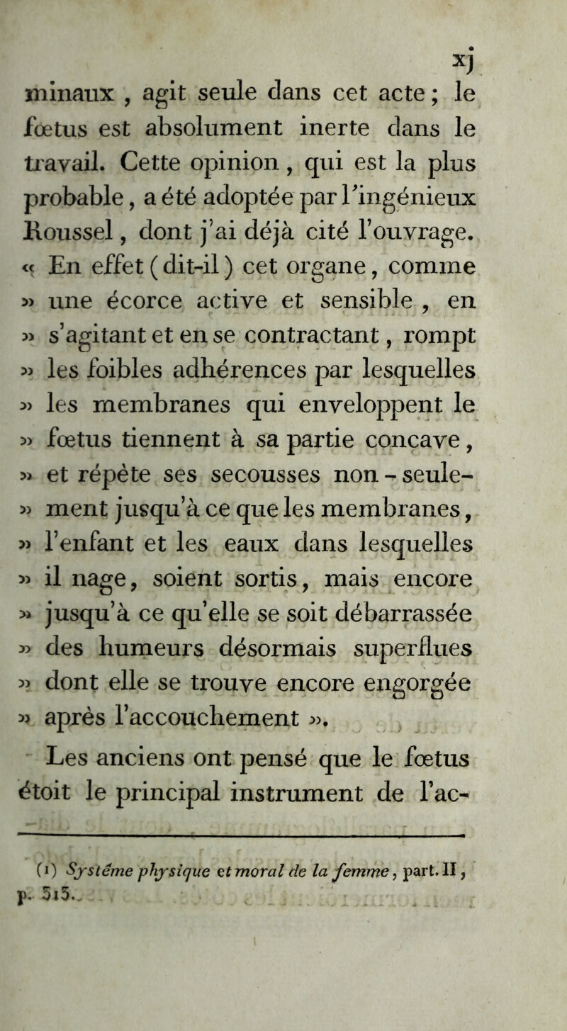 minatix , agit seule dans cet acte ; le fœtus est absolument inerte dans le travail. Cette opinion , qui est la plus probable, a été adoptée par l’ingénieux Koussel, dont j’ai déjà cité l’ouvrage. « En effet ( dit-il ) cet organe, comme » une écorce active et sensible , en « s’agitant et en se contractant, rompt » les foibles adhérences par lesquelles » les membranes qui enveloppent le » fœtus tiennent à sa partie concave, » et répète ses secousses non - seule- » ment jusqu’à ce que les membranes, » l’enfant et les eaux dans lesquelles » il nage, soient sortis, mais encore » jusqu’à ce qu’elle se soit débarrassée » des humeurs désormais superflues « dont elle se trouve encore engorgée » après l’accouchement ». Les anciens ont pensé que le fœtus étoit le principal instrument de l’ac- CO Système physique ef moral de la femme, part. II,