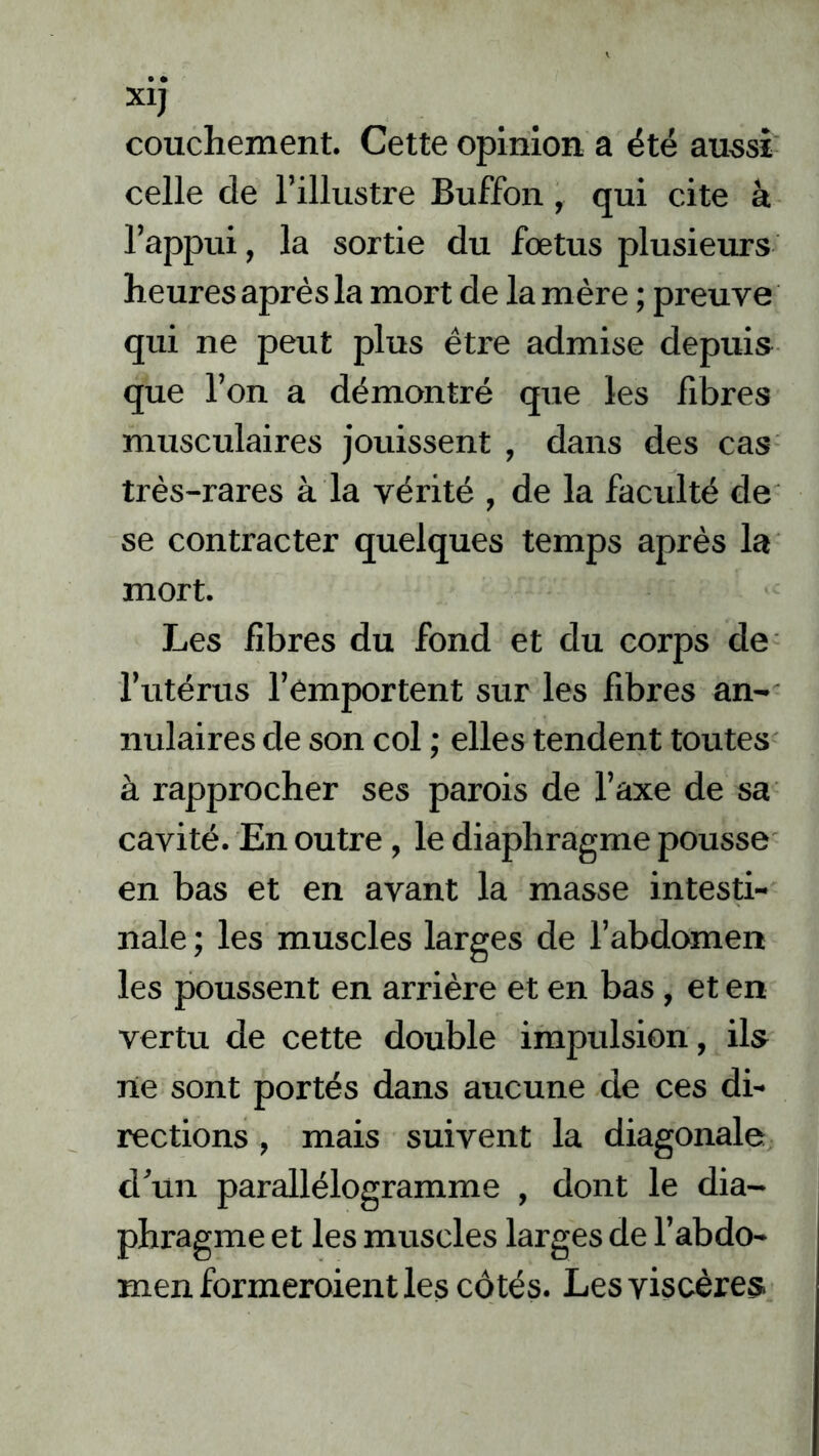 XiJ couchement. Cette opinion a été aussi celle de l’illustre Buffon, qui cite à l’appui, la sortie du foetus plusieurs heures après la mort de la mère ; preuve qui ne peut plus être admise depuis que l’on a démontré que les fibres musculaires jouissent , dans des cas très-rares à la vérité , de la faculté de se contracter quelques temps après la mort. Les fibres du fond et du corps de l’utérus l’emportent sur les fibres an- nulaires de son col ; elles tendent toutes à rapprocher ses parois de l’axe de sa cavité. En outre, le diaphragme pousse en bas et en avant la masse intesti- nale ; les muscles larges de l’abdomen les poussent en arrière et en bas , et en vertu de cette double impulsion, ils ne sont portés dans aucune de ces di- rections , mais suivent la diagonale d’un parallélogramme , dont le dia- phragme et les muscles larges de l’abdo- men formeroient les côtés. Les viscères