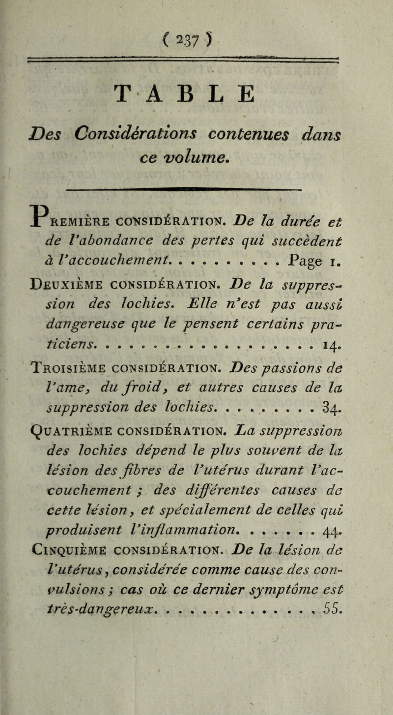 TABLE Des Considérations contenues dans ce volume. Première considération. De la durée et de Vabondance des pertes qui succèdent à l’accouchement Page i. Deuxième considération. De la suppres- sion des lochies. Elle n’est pas aussi dangereuse que le pensent certains pra- ticiens 14. Troisième considération. Des passions de l’ame, du froid? et autres causes de la suppression des lochies. . . 84. Quatrième considération. La suppression des lochies dépend le plus souvent de la lésion des fibres de l’utérus durant l’ac- couchement ; des différentes causes de cette lésion y et spécialement de celles qui produisent l’inflammation 44. Cinquième considération. De la lésion de Vutérus, considérée comme cause des con- vulsions ; cas où ce dernier symptôme est très-dangereux ,55. j