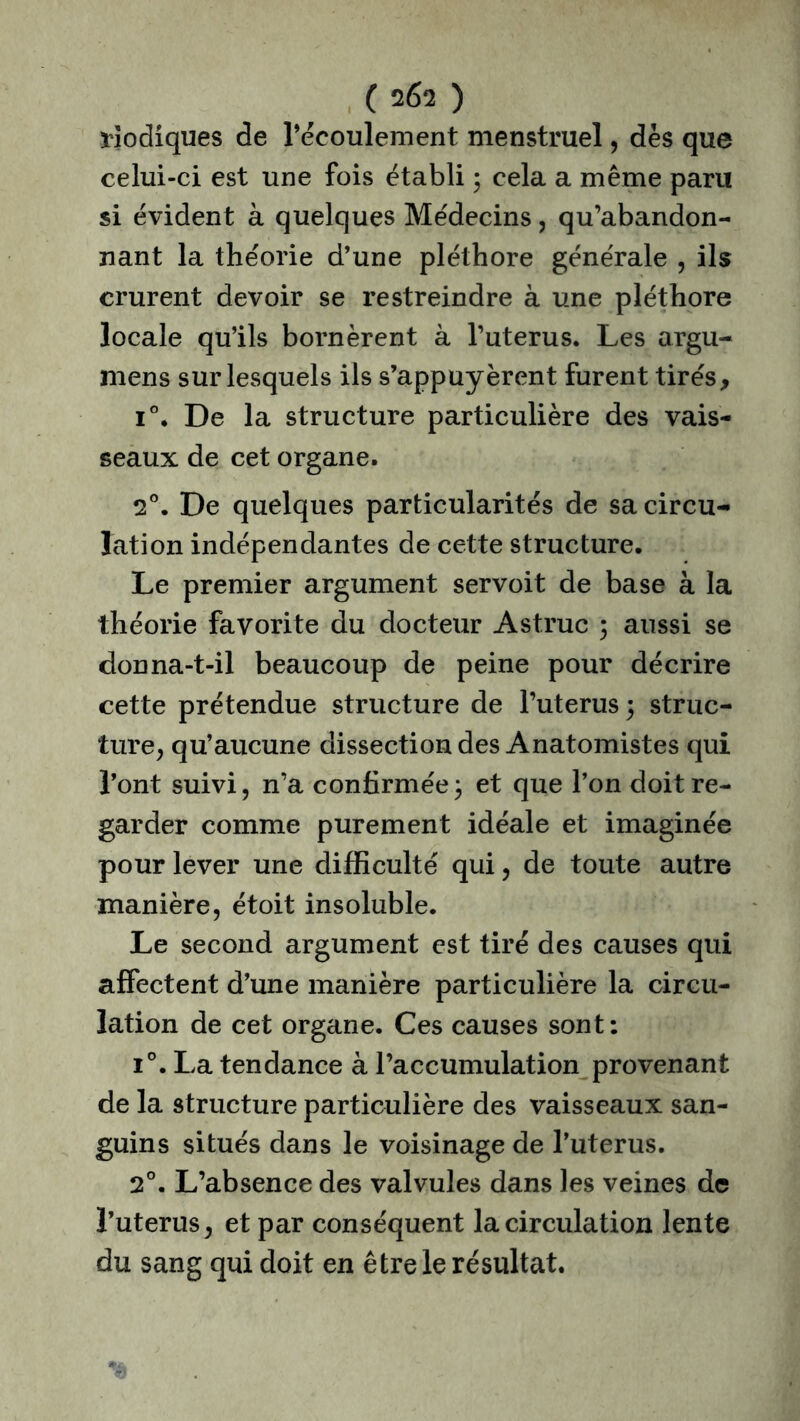 ( 2Ê2 ) Modiques de l’écoulement menstruel, dès que celui-ci est une fois établi 3 cela a même paru si évident à quelques Médecins, qu’abandon- nant la théorie d’une pléthore générale , ils crurent devoir se restreindre à une pléthore locale qu’ils bornèrent à l’uterus. Les argu- mens sur lesquels ils s’appuyèrent furent tirés, i°. De la structure particulière des vais- seaux de cet organe. 2°. De quelques particularités de sa circu- lation indépendantes de cette structure. Le premier argument servoit de base à la théorie favorite du docteur Astruc ; aussi se donna-t-il beaucoup de peine pour décrire cette prétendue structure de l’uterus 3 struc- ture, qu’aucune dissection des Anatomistes qui l’ont suivi, n’a confirmée3 et que l’on doit re- garder comme purement idéale et imaginée pour lever une difficulté qui, de toute autre manière, étoit insoluble. Le second argument est tiré des causes qui affectent d’une manière particulière la circu- lation de cet organe. Ces causes sont: i°. La tendance à l’accumulation provenant de la structure particulière des vaisseaux san- guins situés dans le voisinage de l’uterus. 2°. L’absence des valvules dans les veines de l’uterus, et par conséquent la circulation lente du sang qui doit en être le résultat.