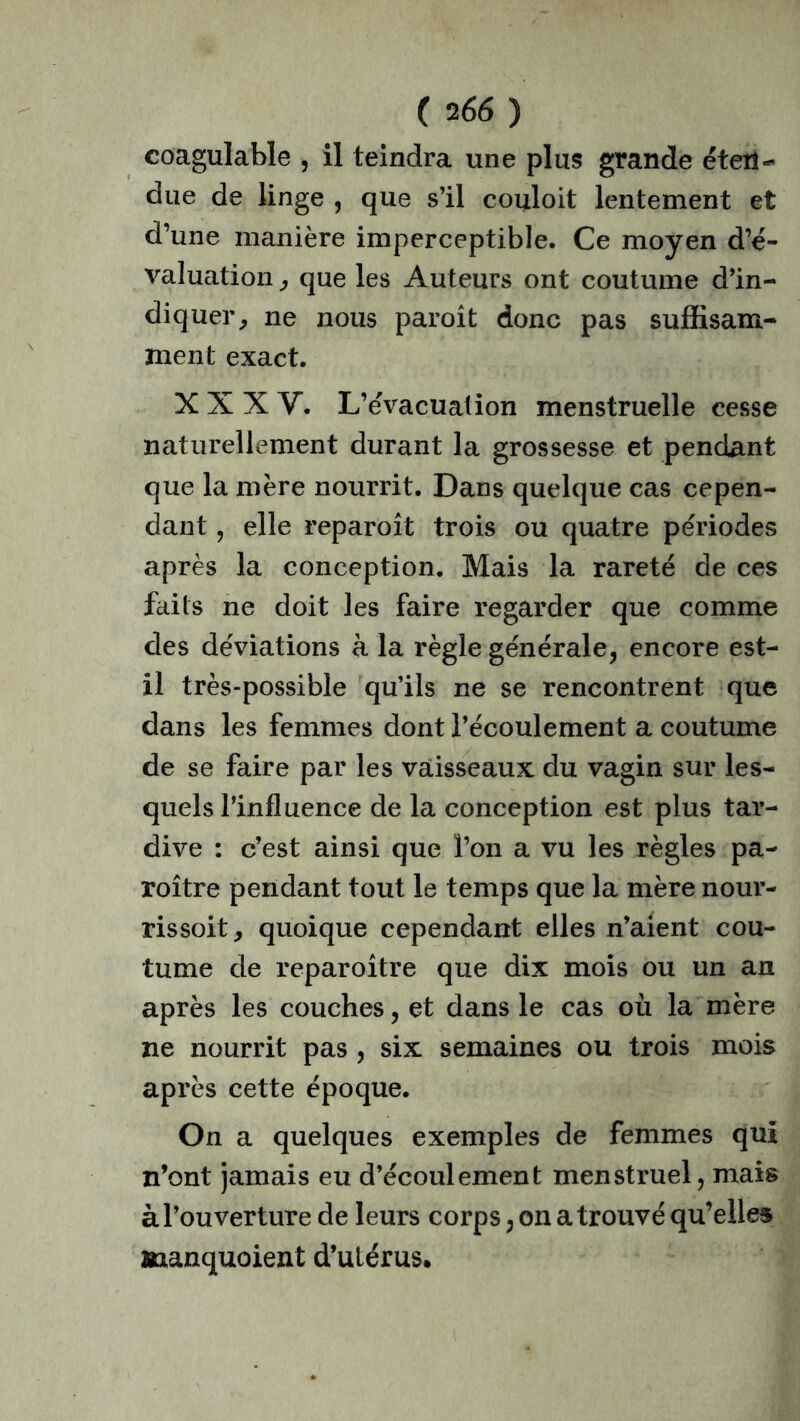 coagulable , il teindra une plus grande éten- due de linge , que s’il couloit lentement et d’une manière imperceptible. Ce moyen d’é- valuation , que les Auteurs ont coutume d’in- diquer, ne nous paroît donc pas suffisam- ment exact. XXXV. L’évacuation menstruelle cesse naturellement durant la grossesse et pendant que la mère nourrit. Dans quelque cas cepen- dant , elle reparoît trois ou quatre périodes après la conception. Mais la rareté de ces faits ne doit les faire regarder que comme des déviations à la règle générale, encore est- il très-possible qu’ils ne se rencontrent que dans les femmes dont l’écoulement a coutume de se faire par les vaisseaux du vagin sur les- quels l’influence de la conception est plus tar- dive : c’est ainsi que l’on a vu les règles pa- roître pendant tout le temps que la mère nour- rissoit, quoique cependant elles n’aient cou- tume de reparoître que dix mois ou un an après les couches, et dans le cas où la mère ne nourrit pas , six semaines ou trois mois après cette époque. On a quelques exemples de femmes qui n’ont jamais eu d’écoulement menstruel, mais à l’ouverture de leurs corps, on a trouvé qu’elles manquoient d’ulérus.