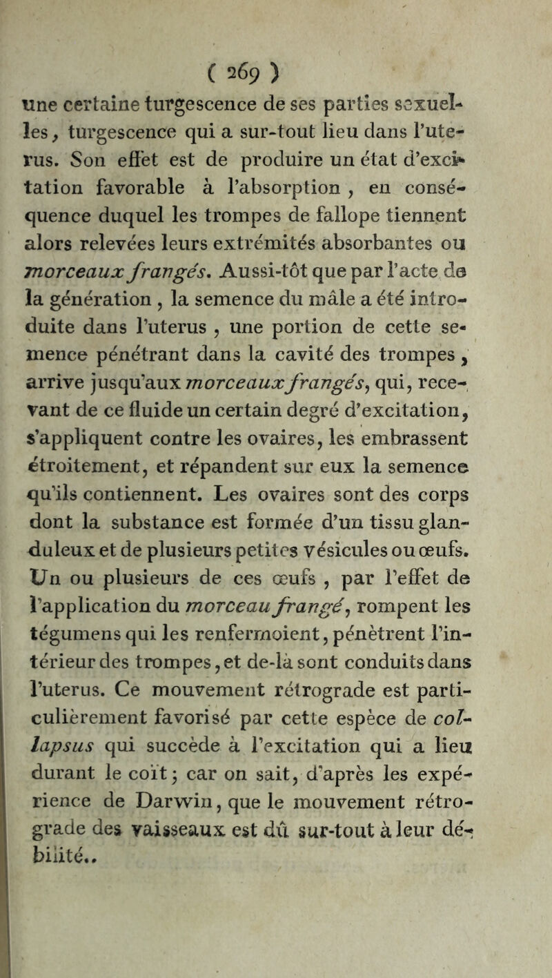 ( 2 6ç) ) une certaine turgescence de ses parties sexuel- les y turgescence qui a sur-tout lieu dans l’ute- rus. Son effet est de produire un état d’excif* tation favorable à l’absorption , en consé- quence duquel les trompes de fallope tiennent alors relevées leurs extrémités absorbantes ou morceaux frangés. Aussi-tôt que par l’acte d© la génération , la semence du mâle a été intro- duite dans l’uterus , une portion de cette se- mence pénétrant dans la cavité des trompes, arrive jusqu’aux morceauxfrangés, qui, rece- vant de ce fluide un certain degré d’excitation, s’appliquent contre les ovaires, les embrassent étroitement, et répandent sur eux la semence qu’ils contiennent. Les ovaires sont des corps dont la substance est formée d’un tissu glan- duleux et de plusieurs petites vésicules ou œufs. Un ou plusieurs de ces œufs , par l’effet de l’application du morceau frangé y rompent les tégumens qui les renfermoient, pénètrent l’in- térieur des trompes, et de-làsont conduits dans l’uterus. Ce mouvement rétrograde est parti- culièrement favorisé par cette espèce de col- lapsus qui succède à l’excitation qui a lieu durant le coït3 car on sait, d'après les expé- rience de Darwin, que le mouvement rétro- grade des vaisseaux est dû sur-tout à leur dé-