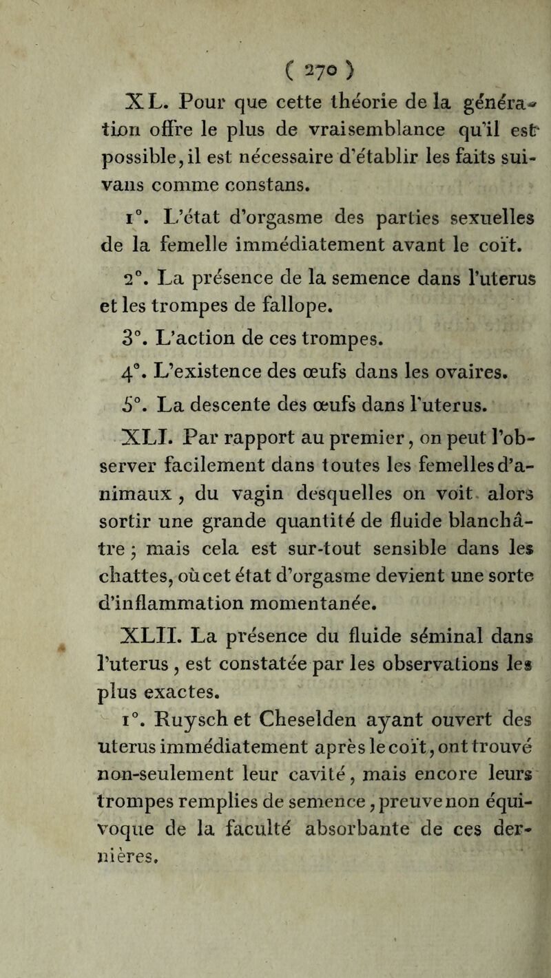 X L. Pour que cette théorie de la généra^ tixm offre le plus de vraisemblance qu'il est* possible, il est nécessaire d’établir les faits sui- vans comme constans. i°. L’état d’orgasme des parties sexuelles de la femelle immédiatement avant le coït. 2°. La présence de la semence dans l’uterus et les trompes de fallope. 3°. L’action de ces trompes. 4°. L’existence des œufs dans les ovaires. 5°. La descente des œufs dans l’uterus. XLI. Par rapport au premier, on peut l’ob- server facilement dans toutes les femelles d’a- nimaux , du vagin desquelles on voit alors sortir une grande quantité de fluide blanchâ- tre ; mais cela est sur-tout sensible dans les chattes, où cet état d’orgasme devient une sorte d’inflammation momentanée. XLII. La présence du fluide séminal dans l’uterus , est constatée par les observations les plus exactes. i°. Ruyschet Cheselden ayant ouvert des utérus immédiatement après le coït, ont trouvé non-seulement leur cavité, mais encore leurs trompes remplies de semence, preuve non équi- voque de la faculté absorbante de ces der- nières.