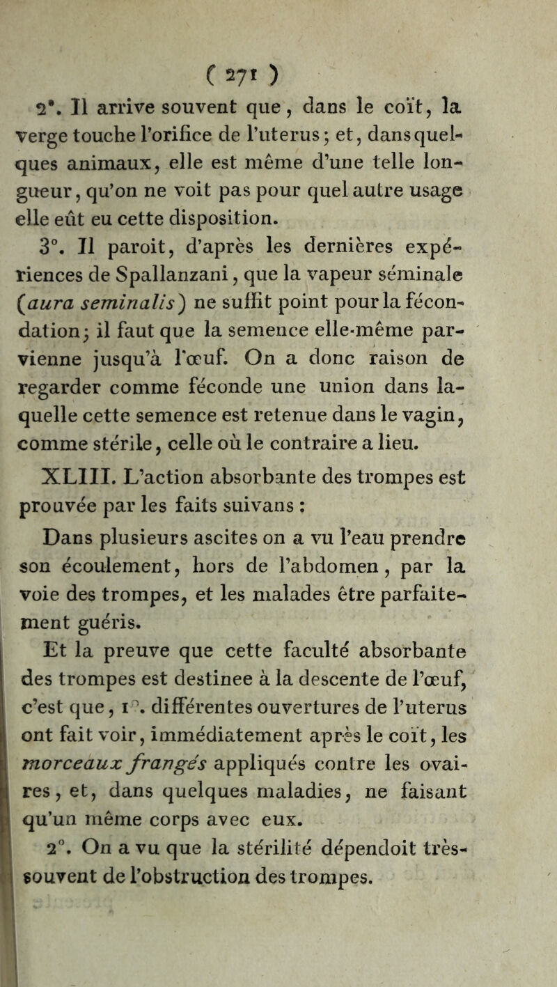 2*. Il arrive souvent que, dans le coït, la Verge touche l’orifice de l’uterus; et, dans quel- ques animaux, elle est même d’une telle lon- gueur , qu’on ne voit pas pour quel autre usage elle eût eu cette disposition. 3°. Il paroit, d’après les dernières expé- riences de Spallanzani, que la vapeur séminale [aura seminalis) ne suffit point pour la fécon- dation; il faut que la semence elle-même par- vienne jusqu’à l'œuf. On a donc raison de regarder comme féconde une union dans la- quelle cette semence est retenue dans le vagin, comme stérile, celle où le contraire a lieu. XLIIL L’action absorbante des trompes est prouvée par les faits suivans : Dans plusieurs ascites on a vu l’eau prendre son écoulement, hors de l’abdomen, par la voie des trompes, et les malades être parfaite- ment guéris. Et la preuve que cette faculté absorbante des trompes est destinee à la descente de l’œuf, c’est que, i°. différentes ouvertures de l’uterus ont fait voir, immédiatement après le coït, les morceaux frangés appliqués contre les ovai- res , et, dans quelques maladies, ne faisant » qu’un même corps avec eux. 2°. On a vu que la stérilité dépendoit très- souvent de l’obstruction des trompes.