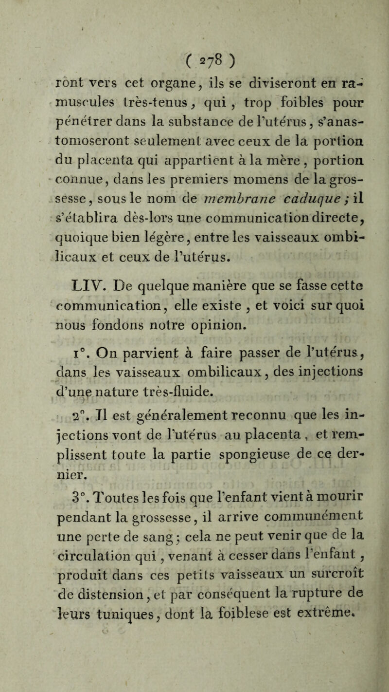 C =78) ront vers cet organe, ils se diviseront en ra- muscules très-tenus, qui , trop foibles pour pénétrer dans la substance de l’utérus, s’anas- tomoseront seulement avec ceux de la portion du placenta qui appartient à la mère , portion connue, dans les premiers momens de la gros- sesse, sous le nom de membrane caduque ; il s’établira dès-lors une communication directe, quoique bien légère, entre les vaisseaux ombi- licaux et ceux de l’utérus. LIV. De quelque manière que se fasse cette communication, elle existe , et voici sur quoi nous fondons notre opinion. i°. On parvient à faire passer de l’utérus, dans les vaisseaux ombilicaux, des injections d’une nature très-fluide. 2°. Il est généralement reconnu que les in- jections vont de l’utérus au placenta, et rem- plissent toute la partie spongieuse de ce der- nier. 3°. Toutes les fois que l’enfant vient à mourir pendant la grossesse, il arrive communément une perte de sang 3 cela ne peut venir que de la circulation qui, venant à cesser dans l’enfant , produit dans ces petits vaisseaux un surcroît de distension, et par conséquent la rupture de leurs tuniques, dont la foiblese est extrême.