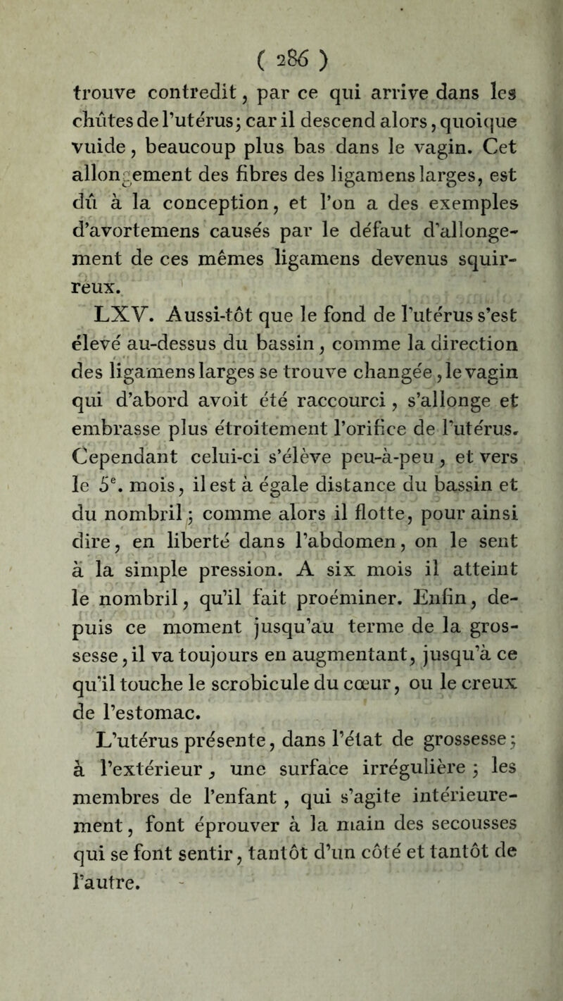 trouve contredit, par ce qui arrive dans les chûtes de l’utérus; car il descend alors, quoique vuide , beaucoup plus bas dans le vagin. Cet allongement des fibres des ligamens larges, est dû à la conception, et l’on a des exemples d’avortemens causés par le défaut d’allonge- ment de ces mêmes ligamens devenus squir- reux. LXV. Aussi-tôt que le fond de l’utérus s’est élevé au-dessus du bassin, comme la direction des ligamens larges se trouve changée ,1e vagin qui d’abord avoit été raccourci, s’allonge et embrasse plus étroitement l’orifice de l’utérus. Cependant celui-ci s’élève peu-à-peu , et vers le 5e. mois, il est à égale distance du bassin et du nombril ; comme alors il flotte, pour ainsi dire, en liberté dans l’abdomen, on le sent à la simple pression. A six mois il atteint le nombril, qu’il fait proéminer. Enfin, de- puis ce moment jusqu’au terme de la gros- sesse , il va toujours en augmentant, jusqu’à ce qu’il touche le scrobicule du cœur, ou le creux de l’estomac. L’utérus présente, dans l’état de grossesse; à l’extérieur, une surface irrégulière ; les membres de l’enfant , qui s’agite intérieure- ment , font éprouver à la main des secousses qui se font sentir, tantôt d’un côté et tantôt de l’autre.