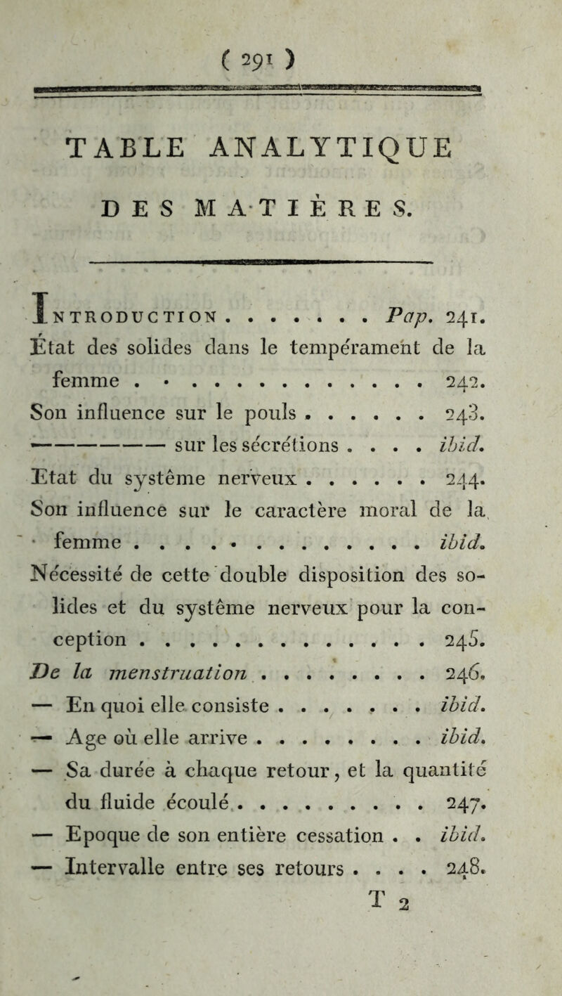 TABLE ANALYTIQUE DES MATIÈRES. Introduction Pap. 241. Etat des solides dans le tempérament de la femme . • 242. Son influence sur le pouls ...... 248. — sur les sécrétions . . . . ibid. Etat du système nerveux 244. Son influence sur le caractère moral de la femme . . . . • ibid. Nécessité de cette double disposition des so- lides et du système nerveux pour la con- ception 245. De la menstruation . 246. — En quoi elle consiste ....... ibid. — Age où elle arrive ibid. — Sa durée à chaque retour, et la quantité du fluide écoulé 247. — Epoque de son entière cessation . . ibid. — Intervalle entre ses retours .... 248. T 2