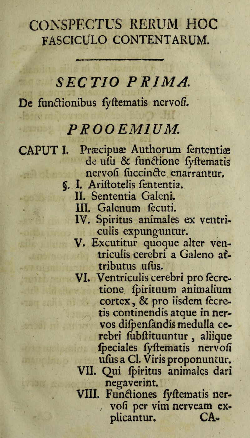 CONSPECTUS RERUM HOC fasciculo contentarum. SECTIO PRIMA. Dc fun&ionibus fyftematis nervofi. PROOEMIUM. CAPUT I, Praecipuas Authorum fententias de ufU & fun&ione fyftematis nervofi fuccinde enarrantur. §. I. Ariftotelis lententia. II. Sententia Galeni. III. Galenum fecuti. IV. Spiritus animales ex ventri- culis expunguntur. V. Excutitur quoque alter ven- triculis cerebri a Galeno at- tributus ufus. VI. Ventriculis cerebri pro fecre- tione fpirituum animalium cortex, & pro iisdem fecre- tis continendis atque in ner- vos difpenfandis medulla ce- rebri fubftituuntur, aliique fpeciales fyftematis nervofi ufixs a Cl. Viris proponuntur. VII. Qui fpiritus animales dari negaverint. VIII. Fun&iones fyftematis ner- , vofi per vim nerveam ex- plicantur. CA-