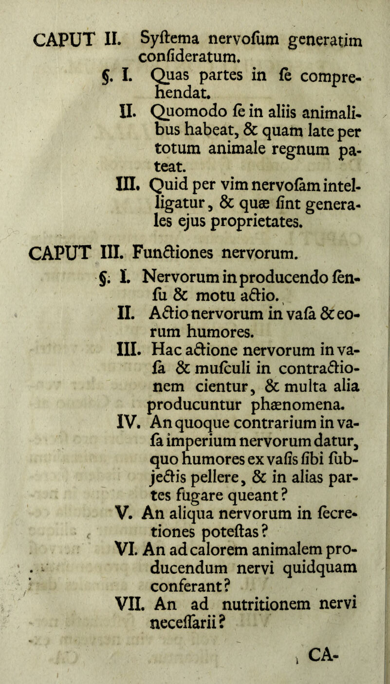 confideratum. §. I. Quas partes in fe compre- hendat. II. Quomodo fe in aliis animali- bus habeat, & quam late per totum animale regnum pa- teat. III. Quid per vim nervofam intel- ligatur, & quas fint genera- les ejus proprietates. CAPUT III. FunCtiones nervorum. §. I. Nervorum in producendo fen- fu & motu aCtio. II. ACtio nervorum in vafa & eo- rum humores. III. Hac aftione nervorum in va- fa & mufculi in contractio- nem cientur, & multa alia producuntur phasnomena. IV. An quoque contrarium in va- fa imperium nervorum datur, quo humores ex vafis libi fub- jeCtis pellere, & in alias par- tes fugare queant ? V. An aliqua nervorum in fecre- tiones poteftas? VI. An ad calorem animalem pro- . ducendum nervi quidquam conferant? VII. An ad nutritionem nervi neceffarii? CA- ‘i