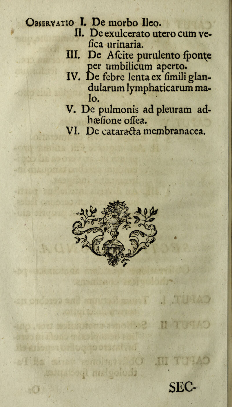 Observatio I. De morbo Ileo. II. De exulcerato utero cum ve- fica urinaria. III. De Afcite purulento Iponte per umbilicum aperto. IV. De febre lenta ex limili glan- dularum lymphaticarum ma- lo. V. De pulmonis ad pleuram ad- hcefione oflea. VI. De cataracta membranacea.