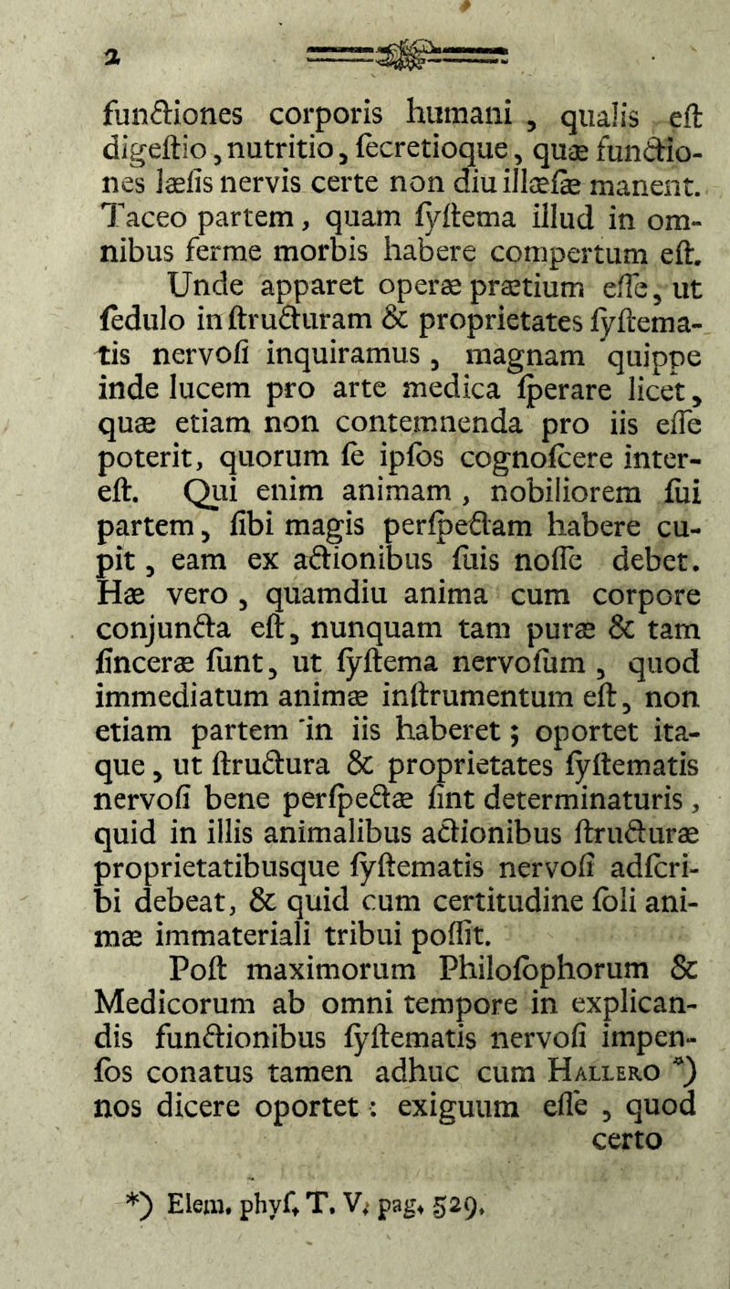 fundiones corporis humani , qualis eft digeftio, nutritio, fecretioque, quas fundio- nes Iasiis nervis certe non diu illcelae manent. Taceo partem, quam lyftema illud in om- nibus ferme morbis habere compertum eft. Unde apparet operae prastium efle, ut fedulo in ftruduram & proprietates lyftema- tis nervoli inquiramus, magnam quippe inde lucem pro arte medica Iperare licet, quae etiam non contemnenda pro iis efle poterit, quorum fe ipfbs cognofcere inter- eft. Qui enim animam , nobiliorem lui partem, libi magis perfpedam habere cu- pit , eam ex adionibus luis nofie debet. Hae vero , quamdiu anima cum corpore conjunda eft, nunquam tam purae & tam fincerae liint, ut fyftema nervolum , quod immediatum animae inftrumentum eft, non etiam partem 'in iis haberet; oportet ita- que , ut ftrudura & proprietates lyftematis nervoli bene perlpedas lint determinaturis, quid in illis animalibus adionibus ftrudurae proprietatibusque lyftematis nervoli adlcri- bi debeat, & quid cum certitudine loii ani- mas immateriali tribui poflit. Poft maximorum Philolophorum & Medicorum ab omni tempore in explican- dis fundionibus lyftematis nervoli impen- los conatus tamen adhuc cum Hallero “) nos dicere oportet: exiguum efle , quod certo *) Elem. phvf, T. V,- pag, 529,