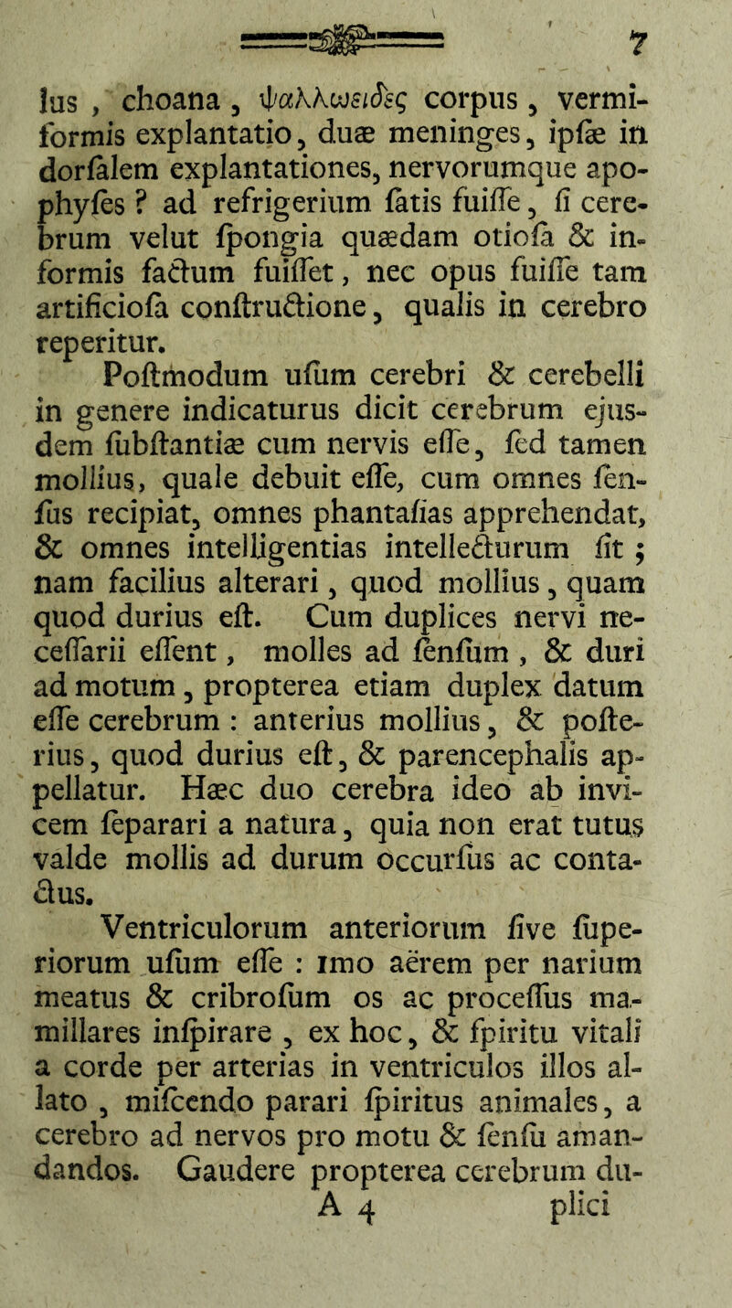 Ius , choana , 'bakkweifeq corpus, vermi- formis explantatio, du$ meninges, ipfe in dorfalem explantationes, nervorumque apo- phyfes ? ad refrigerium fatis fuilfe, fi cere- brum velut fpongia quaedam otiofa & in- formis faftum fuiffet, nec opus fuifie tam artificiofa conftru&ione, qualis in cerebro reperitur. Poftmodum ufum cerebri & cerebelli in genere indicaturus dicit cerebrum ejus- dem fiibftantiae cum nervis e (Te, fed tamen mollius, quale debuit ede, cum omnes fen- fus recipiat, omnes phantafias apprehendat, & omnes intelligentias intellecturum fit; nam facilius alterari, quod mollius, quam quod durius eft. Cum duplices nervi ne- cedarii edent, molles ad fbnfum , & duri ad motum, propterea etiam duplex datum ede cerebrum : anterius mollius, & pofte- rius, quod durius eft, & parencephalis ap- pellatur. Haec duo cerebra ideo ab invi- cem feparari a natura, quia non erat tutus valde mollis ad durum occurfus ac conta- £lus. Ventriculorum anteriorum five fupe- riorum ufiim ede : imo aerem per narium meatus & cribrofum os ac procedus ma- millares infpirare , ex hoc, & fpiritu vitali a corde per arterias in ventriculos illos al- lato , mifcendo parari fpiritus animales, a cerebro ad nervos pro motu & fenfii aman- dandos. Gaudere propterea cerebrum du- A 4 plici