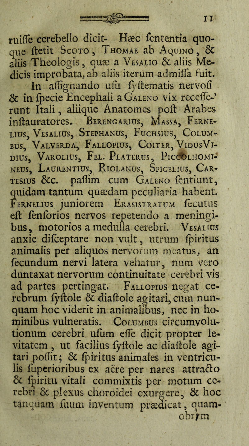 ruiffe cerebello dicit- Haec fententia quo- que ftetit Scoto , Thomae ab Aquino , & aliis Theologis, quas a Vesaiio & aliis Me- dicis improbata, ab aliis iterum admifia fuit. In aflignando uiu fyftematis nervofi & in fpecie Encephali a Galeno vix recede-’ runt Itali, aliique Anatomes poft Arabes inftauratores. Berengarius, Massa, Ferne- lius, Vesalius, Stephanus, Fuchsius, Colum- bus, Valverda, Fallopius, Coiter, VidusVi- dius, Varolius, Fel. Platerus, PICCtuHOmi- neus, Laurentius, Riolanus, Spigelius, Car- tesius &c. paffim cum Galeno fentiunt, quidam tantum quadam peculiaria habent. Fernelxus juniorem Erasistratum Ecutus eft fenlbrios nervos repetendo a meningi- bus, motorios a medulla cerebri. Vesalius anxie difceptare non vult, utrum Iphitus animalis per aliquos nervorum meatus, an fecundum nervi latera vehatur, num vero duntaxat nervorum continuitate cerebri vis ad partes pertingat. Fallopius negat ce- rebrum fyftole & diaftole agitari, cum nun- quam hoc viderit in animalibus, nec in ho- minibus vulneratis. Columbus circumvolu- tionum cerebri ulum efle dicit propter le- vitatem , ut facilius fyftole ac diaftole agi- tari poffit; & fpiritus animales in ventricu- lis fuperioribus ex aere per nares attrafto & fpiritu vitali commixtis per motum ce- rebri & plexus choroidei exurgere, & hoc tanquam futim inventum praedicat, quara- ohrfm