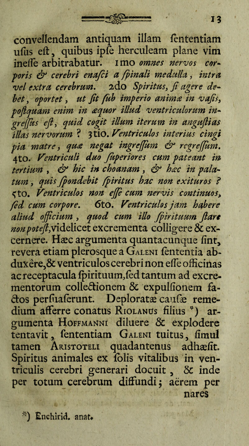 I? convellendam antiquam illam lententiam ufus eft, quibus ipie herculeam plane vim incile arbitrabatur, imo omnes nervos cor- poris & cerebri enajci a [pinali medulla, intra vel extra cerebrum. 2do Spiritus, Ji agere de- bet , oportet, ut Jit fub imperio anima in vajis, pojlquam enim in arpuor illud ventriculorum in- greffits eji, quid cogit illum iterum in angujlias illas nervorum ? 3tio. Ventriculos interius cingi pia matre, qua negat ingrejjiim & regreffium. 4to. Ventriculi duo Juperiores cum pateant in tertium , & hic in choanam, & hac in pala- tum , quis Jpondebit fpiritus hac non exituros ? <tO. Ventriculos non ej]e cum nervis continuos, fed cum corpore. 6tO. Ventriculos jam habere aliud officium , quod cum illo [pirituum Jlart nonpoteffividelicet excrementa colligere & ex- cernere. Haec argumenta quantacunque lint, revera etiam plerosque a Galeni lententia ab- duxere^ ventriculos cerebri non efle officinas ac receptacula lpirituum,led tantum ad excre- mentorum collectionem & expullionem fa- ftos perffialerunt. Deploratae caufe reme- dium afferre conatus Riolanus filius *) ar- gumenta Hoffmanni diluere & explodere tentavit, fententiam Galeni tuitus, limul tamen Aristoteli quadantenus adhaffit. Spiritus animales ex lolis vitalibus in ven- triculis cerebri generari docuit, & inde per totum cerebrum diffundi j aerem per nares *) Enchirid. nnat.
