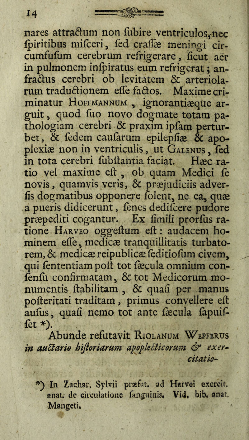 H nares attradum non fubire ventriculos* nec {piritibus milceri, fed cralfe meningi cir- cumfulitm cerebrum refrigerare, licut aer in pulmonem inlpiratus eum refrigerat; an- fradus cerebri ob levitatem & arteriola- rum tradudionem elfefados. Maxime cri- minatur Hoffmannum , ignorantiaeque ar- guit , quod luo novo dogmate totam pa- thoiogiam cerebri & praxim ipfam pertur- bet, & ledem caularum epilepiiae & apo- plexia non in ventriculis, ut Galenus , fed in tota cerebri fubftantia faciat. Haec ra- tio vel maxime eft , ob quam Medici le novis, quamvis veris, & praejudiciis adver- fis dogmatibus opponere folent, ne ea, quae a pueris didicerunt, lenes dedifcere pudore praepediti cogantur. Ex limili prorlus ra- tione Harveo oggeftum eft: audacem ho- minem efle, medicae tranquillitatis turbato- rem, & medicae reipublicae leditiofum civem, qui lententiam polt tot fecula omnium con- fenlu confirmatam, & tot Medicorum mo- numentis ftabilitam , & quali per manus pofteritati traditam, primus convellere eft aulus, quali nemo tot ante fecula lapuif {et *). Abunde refutavit Riolanum Wepferus in auSlario bijioriarum apapleSlicomm & exer- citatio- In Zachar, Sylvii praefst. ad Harvei cxercit, anat. de circulatione fanguiuis, Vid, bib. anar. Mangeti,