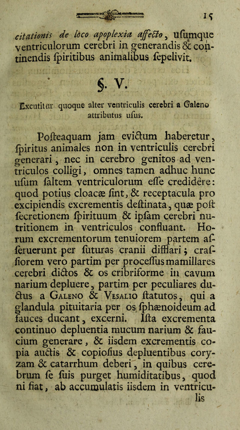 citationis de loco apoplexia ajfeclo, ufumque ventriculorum cerebri in generandis & con- tinendis fpiritibus animalibus fepelivit. S- v. Excutitur quoque alter ventriculis cerebri a Galeno attributus ufus. Pofteaquam jam evidum haberetur, lpiritus animales non in ventriculis cerebri generari, nec in cerebro genitos ad ven- triculos colligi, omnes tamen adhuc hunc ufum (altem ventriculorum efle credidere: quod potius cloacas fint, & receptacula pro excipiendis excrementis deftinata, quae poft (ecretionem ipirituum & ipiam cerebri nu- tritionem in ventriculos confluant. Ho- rum excrementorum tenuiorem partem af- ieruerunt per iUturas cranii difflarij erat florem vero partim per procefliis mamillares cerebri didos & os cribriforme in cavum narium depluere, partim per peculiares du- rius a Galeno & Vesalio ftatutos, qui a glandula pituitaria per os fphaenoideum ad fauces ducant, excerni. Ifta excrementa continuo depluentia mucum narium & fau- cium generare, & iisdem excrementis co- pia audis & copioflus depluentibus cory- zam & catarrhum deberi, in quibus cere- brum (e fuis purget humiditatibus, quod ni fiat, ab accumulatis iisdem in ventricu- lis