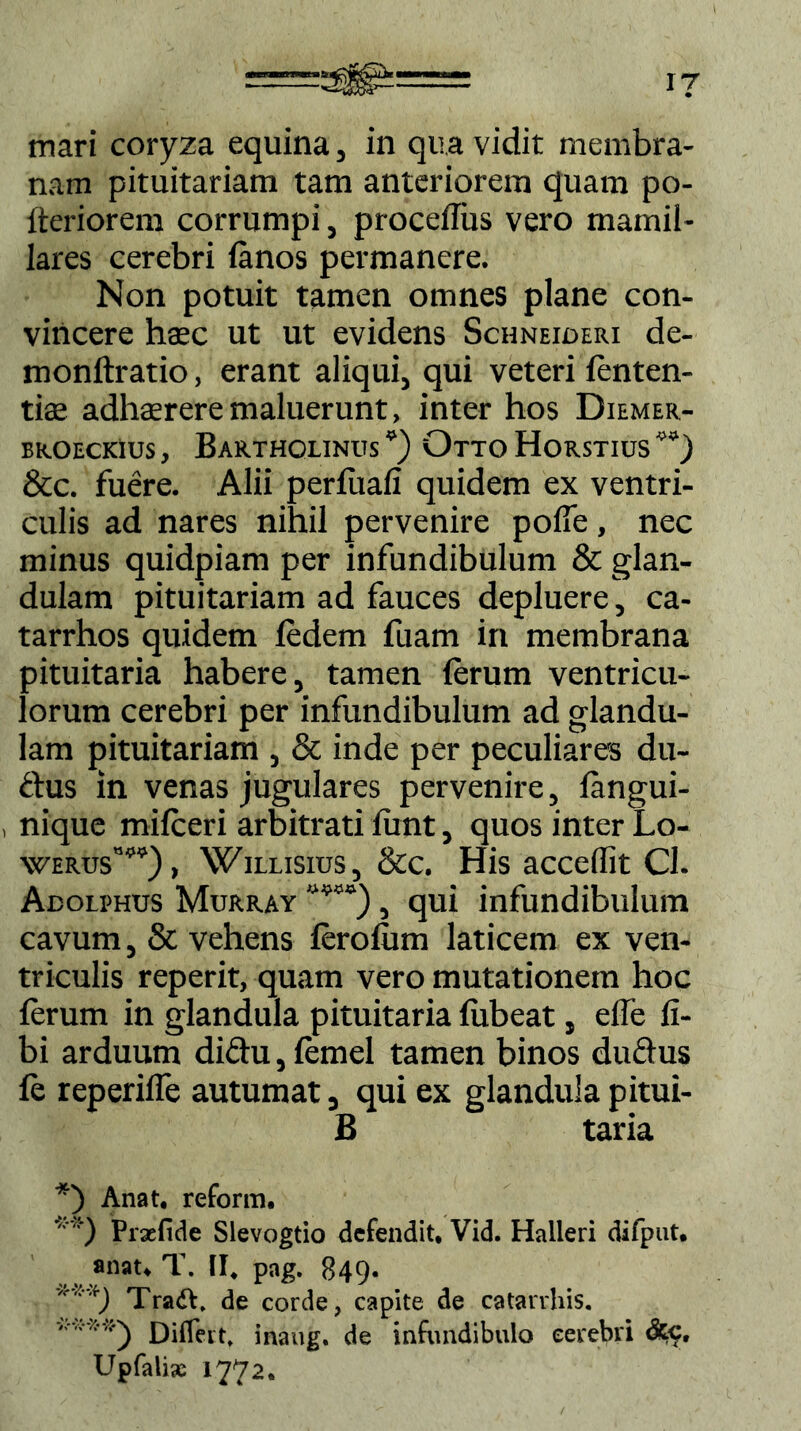 iy mari coryza equina, in qua vidit membra- nam pituitariam tam anteriorem quam po- fteriorem corrumpi, procefliis vero mamil- lares cerebri lanos permanere. Non potuit tamen omnes plane con- vincere haec ut ut evidens Schneioeri de- monftratio, erant aliqui, qui veteri fenten- tiae adhaerere maluerunt, inter hos Diemer- BROECKius, Bartholinus Otto Horstius 4) &c. fuere. Alii perfiiafi quidem ex ventri- culis ad nares nihil pervenire polfe, nec minus quidpiam per infundibulum & glan- dulam pituitariam ad fauces depluere, ca- tarrhos quidem fedem fuam in membrana pituitaria habere, tamen (erum ventricu- lorum cerebri per infundibulum ad glandu- lam pituitariam , & inde per peculiares du~ ftus in venas jugulares pervenire, langui- , nique mifceri arbitrati lunt, quos inter Lo- \verusw) , Willisius, &c. His accedit Cl. Adolphus Murray “* **)“), qui infundibulum cavum, & vehens fero fu m laticem ex ven- triculis reperit, quam vero mutationem hoc ferum in glandula pituitaria {libeat, elfe li- bi arduum diftu, lemel tamen binos duclus le reperifle autumat, qui ex glandula pitui- B taria *) Anat. reform. **) Praefide Slevogtio defendit, Vid. Halleri difput, anat, T. II. pag. 849. '**) Tradt. de corde, capite de catarrhis. ' Differt, inaug. de infundibulo cerebri dcc, Upfalis 1772.