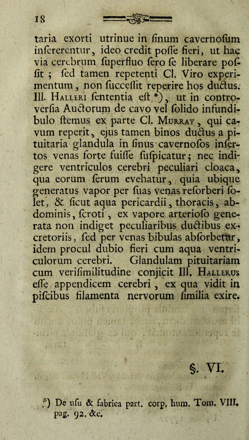taria exorti utrinue in finum cavernofiim infererentur, ideo credit polle fieri, ut hae via cerebrum fuperfluo fero fe liberare pofe fit ; fed tamen repetenti Cl. Viro experi- mentum , non lucceflit reperire hos dudus. Ili. Halleri fententia eft.*), ut in contro- verfia Auctorum de cavo vel folido infundi- bulo ftemus ex parte CL Murray , qui ca- vum reperit, ejus tamen binos ductus a pi- tuitaria glandula in finus cavernotos infer- tos venas forte fuifle fulpicatur; nec indi- gere ventriculos cerebri peculiari cloaca, qua eorum ferum evehatur, quia ubique generatus vapor per feias venas reforberi lo- let, & ficut aqua pericardii, thoracis, ab- dominis, fcroti, ex vapore arteriofo gene- rata non indiget peculiaribus ductibus ex- cretoriis , fed per venas bibulas abforbetur, idem procul dubio fieri cum aqua ventri- culorum cerebri. Glandulam pituitariam cum verifimilitudine conjicit 111, Hallerus efle appendicem cerebri, ex qua vidit in pifeibus filamenta nervorum fimilia exire. §. VI. < f) De «fu & fabrica part. corp, hum. Toro, VIII. pag. 92. &c.