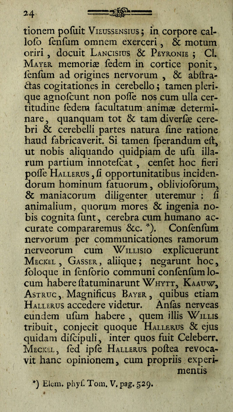 M ==^b= tionem pofuit Vieussensius ; in corpore cal- lofo fenfum omnem exerceri, & motum oriri , docuit Lanosius & Peyronie ; Cl. Mayer memoriae fedem in cortice ponit, lenium ad origines nervorum , & abftra- das cogitationes in cerebello; tamen pleri- que agnofcunt non poffe nos cum ulla cer- titudine ledem facultatum animae determi- nare , quanquam tot & tam diverfe cere- bri & cerebelli partes natura fine ratione haud fabricaverit. Si tamen Iperandum eft, ut nobis aliquando quidpiam de ufii illa- rum partium innotefcat , cenlet hoc fieri pofle Hallerus , fi opportunitatibus inciden- dorum hominum fatuorum, obliviolorum, 8c maniacorum diligenter uteremur : fi animalium, quorum mores & ingenia no- bis cognita funt, cerebra cum humano ac- curate compararemus &c. *). Confenfum nervorum per communicationes ramorum nerveorum cum Willisio explicuerunt Meckel , Gasser , aliique; negarunt hoc, foloque in lenlorio communi conienfiim lo- cum habere ftatuminarunt Whytt, Kaauw, Astruc , Magnificus Bayer , quibus etiam Hallerus accedere videtur. Anlas nerveas eundem ufum habere , quem illis Willis tribuit, conjecit quoque Hallerus & ejus quidam dilcipuli, inter quos fuit Celeberr. Meckel, fed iple Hallerus poftea revoca- vit hanc opinionem, cum propriis experi- mentis