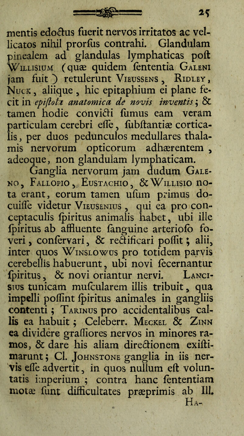 a? mentis edodus fuerit nervos irritatos ac vel- licatos nihil prorfus contrahi. Glandulam pinealem ad glandulas lymphaticas poft Wiixiswm (quae quidem lententia Galeni jam fuit) retulerunt Vieuss ens , Ridley, Nuck , aliique , hic epitaphium ei plane fe- cit in epifioft anatomica, de novis inventis; & tamen hodie convidi fumus eam veram particulam cerebri efle, iiibftantiae cortica- lis , per duos pedunculos medullares thala- mis nervorum opticorum adhaerentem , adeoque, non glandulam lymphaticam. Ganglia nervorum jam dudum Gale- no, Fallopio, Eustachio, &Willisio no- ta erant, eorum tamen uiiim primus do- cuilTe videtur Viedsenius , qui ea pro con- ceptaculis ipiritus animalis habet, ubi ille ipiritus ab affluente (anguine arteriofo fo- veri, coniervari, & r editi cari poflit; alii, inter quos Winslowus pro totidem parvis cerebellis habuerunt, ubi novi fecernantur ipiritus, & novi oriantur nervi. Lanci- sius tunicam muicularem illis tribuit, qua impelli poflint ipiritus animales in gangliis contenti; Taiunus pro accidentalibus cal- lis ea habuit; Celeberr. Meckel & Zinn ea dividere graffiores nervos in minores ra- mos, & dare his aliam directionem exifti- marunt; Cl. Johnstone ganglia in iis ner- vis efle advertit, in quos nullum eft volun- tatis imperium ; contra hanc iententiam motae funt difficultates praeprimis ab 111. Ha-