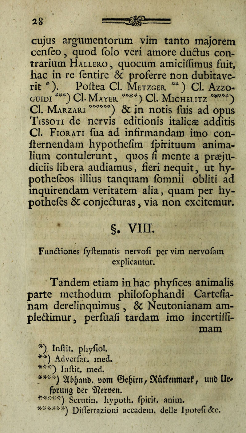 cenfeo , quod fblo veri amore duftus con- trarium Hallero , quocum amiciffimus fuit, hac in re fentire & proferre non dubitave- rit *). Poftea Cl. Metzger ““) Cl. Azzo- cuidi CL Mayer Cl. Michelitz Cl. Marzari & jn notis fiiis ad opus Tissoti de nervis editionis italicae additis Cl. Fiorati fua ad infirmandam imo con- lternendam hypothefim Iprrituum anima- lium contulerunt, quos fi mente a prsju- diciis libera audiamus, fieri nequit, ut hy- pothefeos illius tanquam fbmnii obliti ad inquirendam veritatem alia, quam per hy- pothefes & conje&uras, via non excitemur. §. VIII. Fundtiones fyllcmatis nervofi per vim ncrvofatn explicantur. Tandem etiam in hac phyfices animalis parte methodum philofbphandi Cartefia- nam derelinquimus ? & Neutonianam am- pledtimur, perfuafi tardam imo incertiffi- mam *) Inftit. phyfiol. **) Adverfar. med. Inftit. med. ;****} Wbfjanb. uom Dvucfenttiacf, unb tlc^ fprun^ Dee SRemn» **-** *-*j Scrutin. liypoth* fpirit. anim. Diflertazioni accadem, delle Ipotefi <5tc.