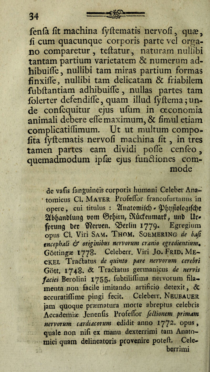 fenla fit machina fyftematis nervofi, quse, fi cum quacunque corporis parte vel orga- no comparetur, teftatur, naturam nullibi tantam partium varietatem & numerum ad- hibuifle, nullibi tam miras partium formas finxifle, nullibi tam delicatam & friabilem fubftantiam adhibuilfe, nullas partes tam folerter defendilfe, quam illud fyftema; un- de conlequitur ejus ufum in oeconomia animali debere elfe maximum, & limul etiam complicatiilimum. Ut ut multum compo- fita fyftematis nervofi machina fit, in tres tamen partes eam dividi pofle cenleo, quemadmodum ipfe ejus fundiones com- mode de vafis (anguineis corporis humani Celeber Ana- tomicus Ci. Mayer Profeffor francofurtanus in opere, cui titulus : 2fnatomifcf) * ^f;p}to(egtfcfye 2fb^anMung ttom @e£irn, Kucfenmar? , unb Ut> fptutici Der Sftemn. sSerliti 1779. Egregium opus Cl. Viri Sam. Thom. Sqemering de bafi encephali & originibus nervorum cranio egredientium• GSttingae 1778. Celeberr. Viri Jo. Frid. Me- CKEL TraCtatus de quinto pare nervorum cerebri Gott. 1748* & Tractatus germanicus de nervis faciei Berolini 1755. fubtiliffima nervorum fila- menta non facile imitando artificio detexit, & accuratifiime pingi fecit. Celeberr. Neubauer jam quoque praematura morte abreptus celebris Accademix Jenenfis Profeffor fettionem primam nervorum cardiacorum edidit anno I772* °PUS > quale non nifi ex manu dexterrimi tam Anato- mici quam dclineatoris provenire poteft. Cele- berrimi